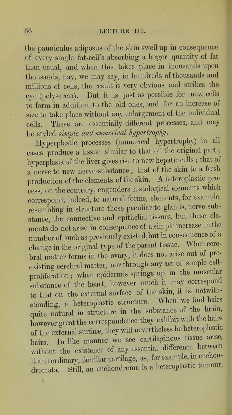 the panniculus adiposus of the skin swell up in consequence of every single fat-cell's absorbing a larger quantity of fat than usual, and when this takes place in thousands upon thousands, nay, we may say, in hundreds of thousands and millions of cells, the result is very obvious and strikes the eye (polysarcia). But it is just as possible for new cells to form in addition to the old ones, and for an increase of size to take place without any enlargement of the individual cells. These are essentially different processes, and may be styled simple and numerical hypertrophy. Hyperplastic processes (numerical hypertrophy) in all cases produce a tissue similar to that of the original part; hyperplasia of the liver gives rise to new hepatic cells; that of a nerve to new nerve-substance j that of the skin to a fresh production of the elements of the skin. A heteroplastic pro- cess, on the contrary, engenders histological elements which correspond, indeed, to natural forms, elements, for example, resembling in structure those peculiar to glands, nerve-sub- stance, the connective and epithelial tissues, but these ele- ments do notarise in consequence of a simple increase in the number of such as previously existed,but in consequence of a change in the original type of the parent tissue. When cere- bral matter forms in the ovary, it does not arise out of pre- existing cerebral matter, nor through any act of simple cell- proliferation ; when epidermis springs up in the muscular substance of the heart, however much it may correspond to that on the external surface of the skin, it is, notwith- standing, a heteroplastic structure. When we find bans quite natural in structure in the substance of the brain, however great the correspondence they exhibit with the hairs of the external surface, they will nevertheless be heteroplastic hairs In like manner we see cartilaginous tissue arise, without the existence of any essential difference between it and ordinary, familiar cartilage, as, for example m enchon- dromata. Still, an enchonclroma is a heteroplastic tumour,