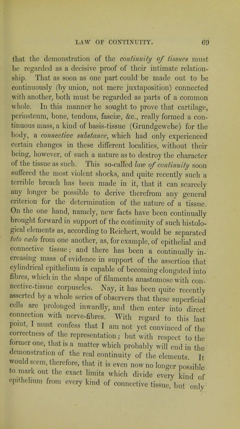 LAW OF CONTINUITY. 61) that the demonstration of the continuity of tissues must be regarded as a decisive proof of their intimate relation- ship. That as soon as one part could be made out to be continuously (by union, not mere juxtaposition) connected with another, both must be regarded as parts of a common whole. In this manner he sought to prove that cartilage, periosteum, bone, tendons, fasciae, &c, really formed a con- tinuous mass, a kind of basis-tissue (Grundgewebe) for the body, a connective substance, which had only experienced certain changes in these different localities, without their being, however, of such a nature as to destroy the character of the tissue as such. This so-called law of continuity soon suffered the most violent shocks, and quite recently such a terrible breach has been made in it, that it can scarcely imy longer be possible to derive therefrom any general criterion for the determination of the nature of a tissue. On the one hand, namely, new facts have been continually brought forward in support of the continuity of such histolo- gical elements as, according to Reichert, would be separated Mo ccelo from one another, as, for example, of epithelial and connective tissue; and there has been a continually in- creasing mass of evidence in support of the assertion that cylindrical epithelium is capable of becoming elongated into fibres, which in the shape of filaments anastomose with con- nective-tissue corpuscles. Nay, it has been quite recently- asserted by a whole series of observers that these superficial cells are prolonged inwardly, and then enter into direct connection with nerve-fibres. With regard to this last point, I must confess that I am not yet convinced of the correctness of the representation; but with respect to the former one, that is a matter which probably will end in the demonstration of the real continuity of the elements It would seem, therefore, that it is even now no longer possible to mark out the exact limits which divide every kind of epithelium from every kind of connective tissue, but only