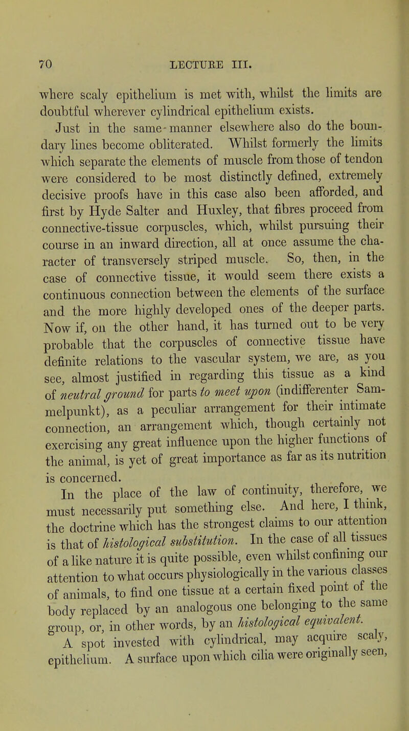 where scaly epithelium is met with, whilst the limits are doubtful wherever cylindrical epithelium exists. Just in the same-manner elsewhere also do the boun- dary lines become obliterated. Whilst formerly the limits which separate the elements of muscle from those of tendon were considered to be most distinctly defined, extremely decisive proofs have in this case also been afforded, and first by Hyde Salter and Huxley, that fibres proceed from connective-tissue corpuscles, which, whilst pursuing their course in an inward direction, all at once assume the cha- racter of transversely striped muscle. So, then, in the case of connective tissue, it would seem there exists a continuous connection between the elements of the surface and the more highly developed ones of the deeper parts. Now if, on the other hand, it has turned out to be very probable that the corpuscles of connective tissue have definite relations to the vascular system, we are, as you see, almost justified in regarding this tissue as a kind of neutral ground for parts to meet upon (indifferenter Sam- melpunkt), as a peculiar arrangement for their intimate connection, an arrangement which, though certainly not exercising any great influence upon the higher functions of the animal, is yet of great importance as far as its nutrition is concerned. In the place of the law of continuity, therefore, we must necessarily put something else. And here, I think, the doctrine which has the strongest claims to our attention is that of histological substitution. In the case of all tissues of a like nature it is quite possible, even whilst confining our attention to what occurs physiologically in the various classes of animals, to find one tissue at a certain fixed point of the body replaced by an analogous one belonging to the same group or, in other words, by an histological equivalent. A spot invested with cylindrical, may acquire scaly, epithelium. A surface upon which cilia were originally seen,