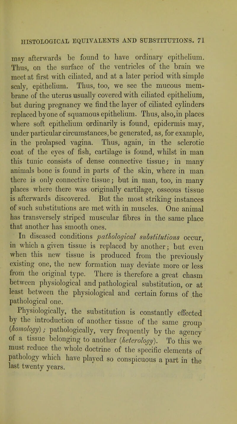 may afterwards be found to have ordinary epithelium. Thus, on the surface of the ventricles of the brain we meet at first with ciliated, and at a later period with simple scaly, epithelium. Thus, too, we see the mucous mem- brane of the uterus usually covered with ciliated epithelium, but during pregnancy we find the layer of ciliated cylinders replaced by one of squamous epithelium. Thus, also, in places where soft epithelium ordinarily is found, epidermis may, under particular circumstances,be generated, as, for example, in the prolapsed vagina. Thus, again, in the sclerotic coat of the eyes of fish, cartilage is found, whilst in man this tunic consists of dense connective tissue; in many animals bone is found in parts of the skin, where in man there is only connective tissue; but in man, too, in many places where there was originally cartilage, osseous tissue is afterwards discovered. But the most striking instances of such substitutions are met with in muscles. One animal has transversely striped muscular fibres in the same place that another has smooth ones. In diseased conditions pathological substitutions occur, in which a given tissue is replaced by another; but even when this new tissue is produced from the previously existing one, the new formation may deviate more or less from the original type. There is therefore a great chasm between physiological and pathological substitution, or at least between the physiological and certain forms of .the pathological one. Physiologically, the substitution is constantly effected by the introduction of another tissue of the same group {homology); pathologically, very frequently by the agency of a tissue belonging to another {heterology). To this we must reduce the whole doctrine of the specific elements of pathology which have played so conspicuous a part in the last twenty years.