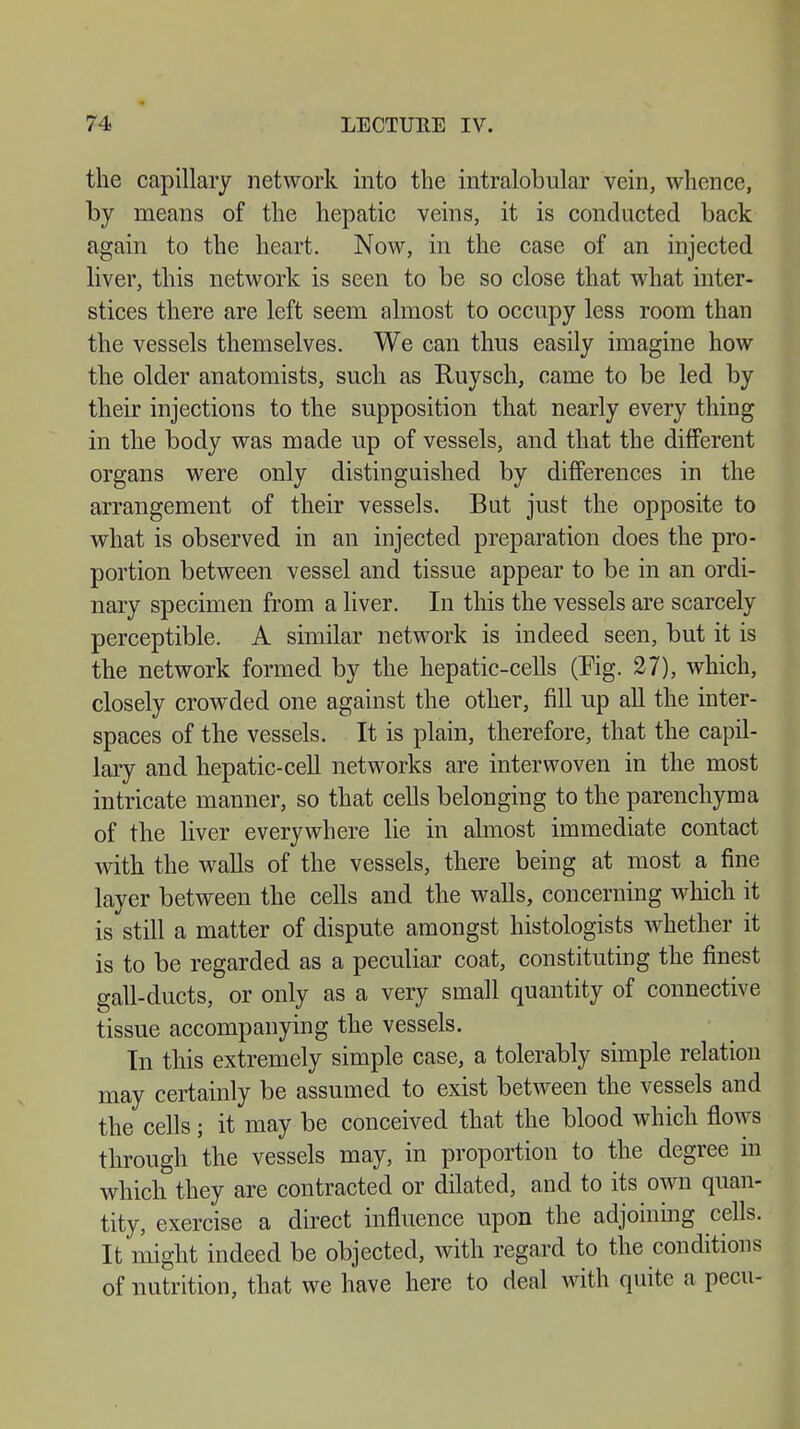 the capillary network into the intralobular vein, whence, by means of the hepatic veins, it is conducted back again to the heart. Now, in the case of an injected liver, this network is seen to be so close that what inter- stices there are left seem almost to occupy less room than the vessels themselves. We can thus easily imagine how the older anatomists, such as Ruysch, came to be led by their injections to the supposition that nearly every thing in the body was made up of vessels, and that the different organs were only distinguished by differences in the arrangement of their vessels. But just the opposite to what is observed in an injected preparation does the pro- portion between vessel and tissue appear to be in an ordi- nary specimen from a liver. In this the vessels are scarcely perceptible. A similar network is indeed seen, but it is the network formed by the hepatic-cells (Pig. 27), which, closely crowded one against the other, fill up all the inter- spaces of the vessels. It is plain, therefore, that the capil- lary and hepatic-cell networks are interwoven in the most intricate manner, so that cells belonging to the parenchyma of the liver everywhere lie in almost immediate contact with the walls of the vessels, there being at most a fine layer between the cells and the walls, concerning which it is still a matter of dispute amongst histologists whether it is to be regarded as a peculiar coat, constituting the finest gall-ducts, or only as a very small quantity of connective tissue accompanying the vessels. In this extremely simple case, a tolerably simple relation may certainly be assumed to exist between the vessels and the cells; it may be conceived that the blood which flows through the vessels may, in proportion to the degree in which they are contracted or dilated, and to its own quan- tity, exercise a direct influence upon the adjoining cells. It might indeed be objected, with regard to the conditions of nutrition, that we have here to deal with quite a pecu-