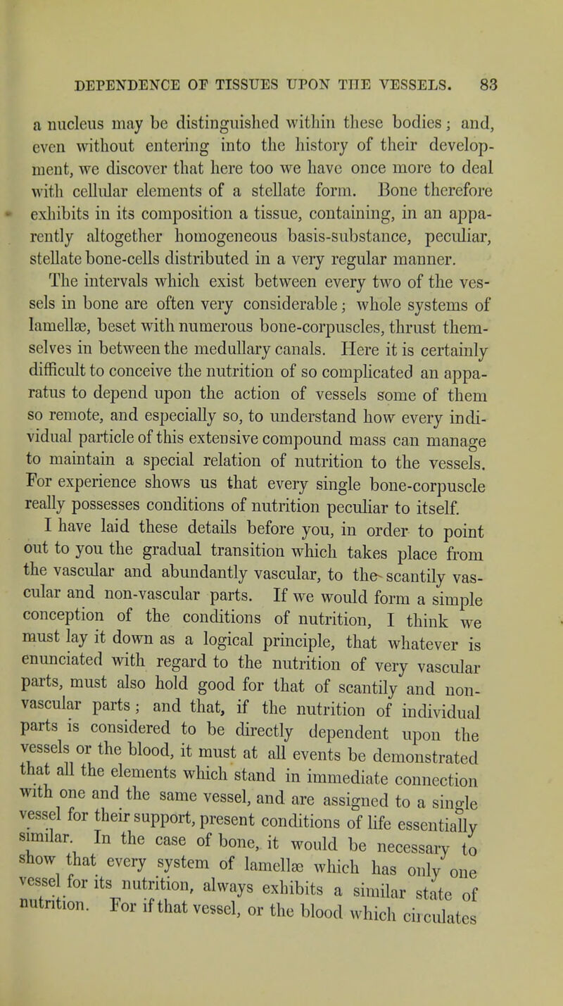 a nucleus may be distinguished within these bodies j and, even without entering into the history of their develop- ment, we discover that here too we have once more to deal with cellular elements of a stellate form. Bone therefore exhibits in its composition a tissue, containing, in an appa- rently altogether homogeneous basis-substance, peculiar, stellate bone-cells distributed in a very regular manner. The intervals which exist between every two of the ves- sels in bone are often very considerable; whole systems of lamellae, beset with numerous bone-corpuscles, thrust them- selves in between the medullary canals. Here it is certainly difficult to conceive the nutrition of so complicated an appa- ratus to depend upon the action of vessels some of them so remote, and especially so, to understand how every indi- vidual particle of this extensive compound mass can manage to maintain a special relation of nutrition to the vessels. For experience shows us that every single bone-corpuscle really possesses conditions of nutrition peculiar to itself. I have laid these details before you, in order to point out to you the gradual transition which takes place from the vascular and abundantly vascular, to the- scantily vas- cular and non-vascular parts. If we would form a simple conception of the conditions of nutrition, I think we must lay it down as a logical principle, that whatever is enunciated with regard to the nutrition of very vascular parts, must also hold good for that of scantily and non- vascular parts; and that, if the nutrition of individual parts is considered to be directly dependent upon the vessels or the blood, it must at all events be demonstrated that all the elements which stand in immediate connection with one and the same vessel, and are assigned to a single vessel for their support, present conditions of life essentially similar In the case of bone, it would be necessary to show that every system of lamellae which has only one vesse for its nutrition, always exhibits a similar state of nutrition. For if that vessel, or the blood which circulates