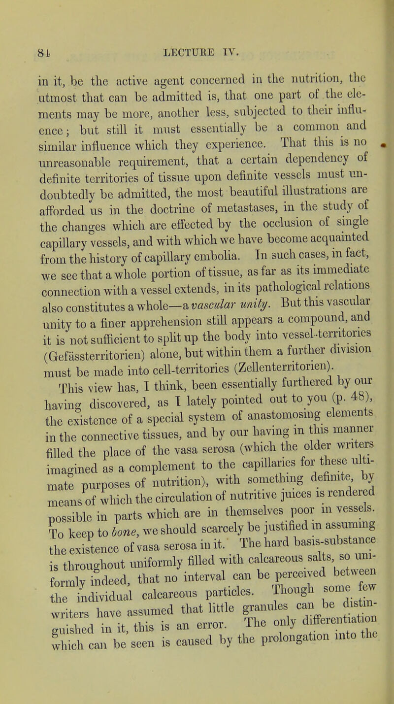 in it, be the active agent concerned in the nutrition, the utmost that can be admitted is, that one part of the ele- ments may be more, another less, subjected to their influ- ence ; but still it must essentially be a common and similar influence which they experience. That this is no unreasonable requirement, that a certain dependency of definite territories of tissue upon definite vessels must un- doubtedly be admitted, the most beautiful illustrations are afforded us in the doctrine of metastases, in the study of the changes which are effected by the occlusion of single capillary vessels, and with which we have become acquainted from the history of capillary embolia. In such cases, in fact, we see that a whole portion of tissue, as far as its immediate connection with a vessel extends, in its pathological relations also constitutes a whole—a vascular unity. But this vascular unity to a finer apprehension still appears a compound, and it is not sufficient to split up the body into vessel .territories (Gefässterritorien) alone, but within them a further division must be made into cell-territories (Zellenterntorien). This view has, I think, been essentially furthered by our having discovered, as T lately pointed out to you (p. 48), the existence of a special system of anastomosing elements in the connective tissues, and by our having m this manner filled the place of the vasa serosa (which the older writers imagined as a complement to the capillaries for these ulti- mate purposes of nutrition), with something definite by means of which the circulation of nutritive juices is rendered possible in parts which are in themselves poor m vessel To keep to bone we should scarcely be justified m assuming theexis'tence of vasa serosa init/ The hard basrs.ubstanc, is throughout uniformly filled with calcareous salts so uni- formindeed, that no interval can be perceived between ÄLal calcareous particles. Though some ^ writers have assumed that little granules can be distin writers nave a differentiation mushed in it, this is an eiiiu. j which can be seen is caused by the prolongation into the