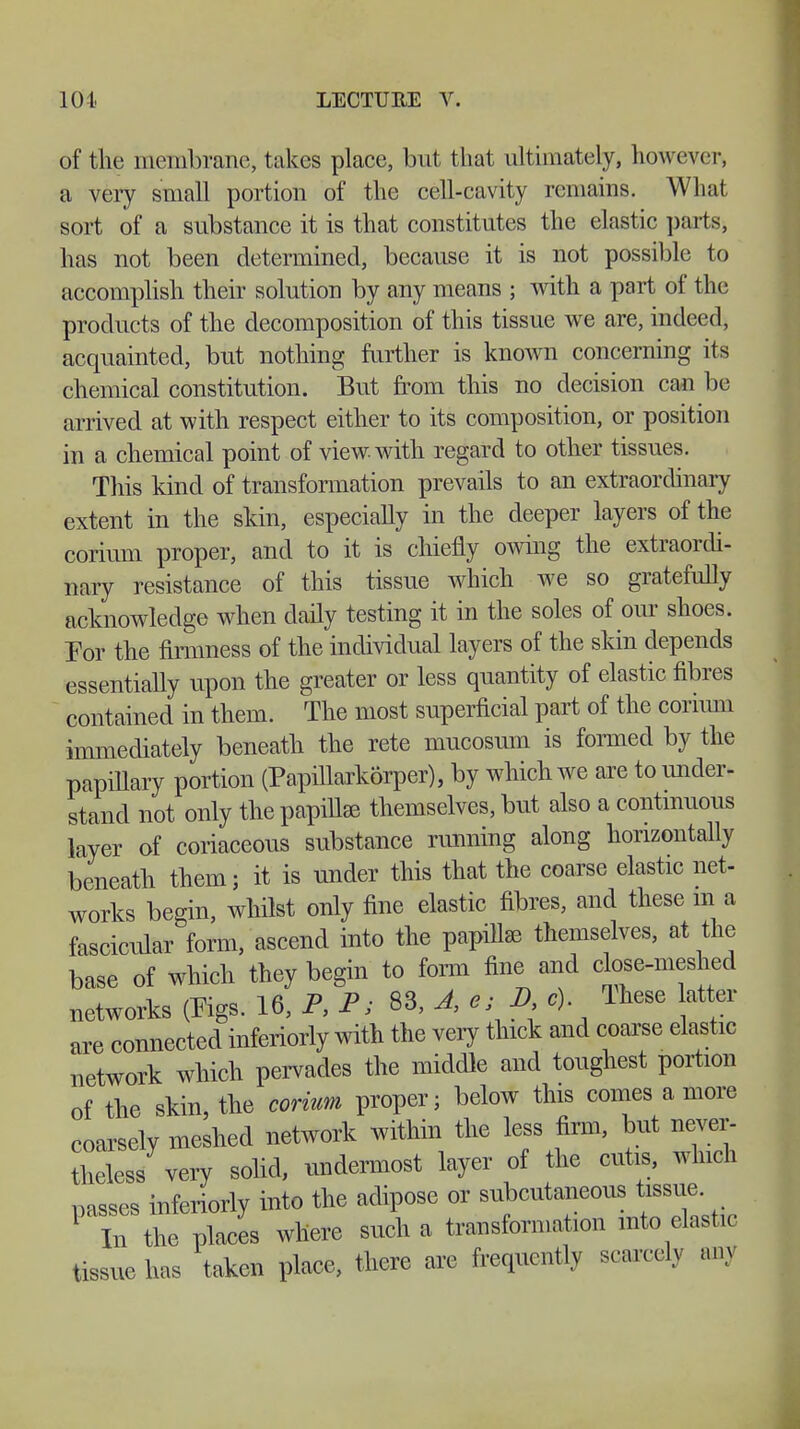 of the membrane, lakes place, but t hat ultimately, however, a very small portion of the cell-cavity remains. What sort of a substance it is that constitutes the elastic parts, has not been determined, because it is not possible to accomplish their solution by any means ; with a part of the products of the decomposition of this tissue we are, indeed, acquainted, but nothing further is known concerning its chemical constitution. But from this no decision can be arrived at with respect either to its composition, or position in a chemical point of view with regard to other tissues. This kind of transformation prevails to an extraordinary extent in the skin, especially in the deeper layers of the corium proper, and to it is chiefly owing the extraordi- nary resistance of this tissue which we so gratefully acknowledge when daily testing it in the soles of our shoes. For the firmness of the individual layers of the skin depends essentially upon the greater or less quantity of elastic fibres contained in them. The most superficial part of the corium immediately beneath the rete mucosum is formed by the papillary portion (Papillarkörper), by which we are to under- stand not only the papillae themselves, but also a continuous layer of coriaceous substance running along horizontally beneath them; it is under this that the coarse elastic net- works begin, whilst only fine elastic fibres, and these m a fascicular form, ascend into the papillae themselves, at the base of which they begin to form fine and close-meshed networks (Pigs. 16, P, P; 83, A, ej D c) These atter are connected inferiorly with the very thick and coarse elastic network which pervades the middle and toughest portion of the skin, the corium proper; below this comes a more coarsely meshed network within the less firm, but never- theless very solid, undermost layer of the cutis, which nasses inferiorly into the adipose or subcutaneous tissue. 1 TtCplacL where such a transformation mto elastic tissue has taken place, there are frequently scarcely any