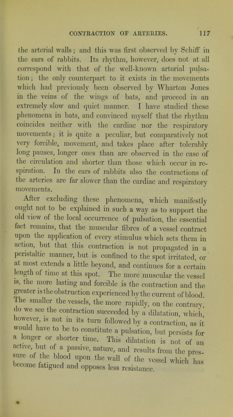 the arterial walls; and this was first observed by Schiff in the ears of rabbits. Its rhythm, however, does not at all correspond with that of the well-known arterial pulsa- tion; the only counterpart to it exists in the movements which had previously been observed by Wharton Jones in the veins of the wings of bats, and proceed in an extremely slow and quiet manner. I have studied these phenomena in bats, and convinced myself that the rhythm coincides neither with the cardiac nor the respiratory movements; it is quite a peculiar, but comparatively not very forcible, movement, and takes place after tolerably long pauses, longer ones than are observed in the case of the circulation and shorter than those which occur in re- spiration. In the ears of rabbits also the contractions of the arteries are far slower than the cardiac and respiratory movements. After excluding these phenomena, which manifestly ought not to be explained in such a way as to support the old view of the local occurrence of pulsation, the essential fact remains, that the muscular fibres of a vessel contract upon the application of every stimulus which sets them in action, but that this contraction is not propagated in a peristaltic manner, but is confined to the spot irritated, or at most extends a little beyond, and continues for a certain length of time at this spot. The more muscular the vessel is, the more lasting and forcible is the contraction and the greater is the obstruction experienced by the current of blood The smaUer the vessels, the more rapidly, on the contrary do we see the contraction succeeded by a dilatation, which' however, is not in its turn followed by a contraction, as it would have to be to constitute a pulsation, but persists for a longer or shorter time. This dilatation is not of an active, but of a passive, nature, and results from the pres- sure of the blood upon the wall of the vessel which has become fatigued and opposes less resistance *