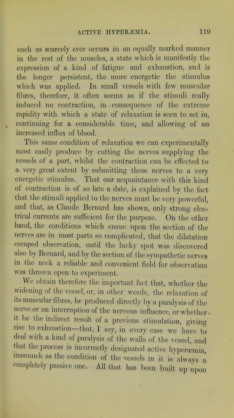 such as scarcely ever occurs in an equally marked manner in the rest of the muscles, a state which is manifestly the expression of a kind of fatigue and exhaustion, and is the longer persistent, the more energetic the stimulus which was applied. In small vessels with few muscular fibres, therefore, it often seems as if the stimuli really induced no contraction, in consequence of the extreme rapidity with which a state of relaxation is seen to set in, continuing for a considerable time, and allowing of an increased influx of blood. This same condition of relaxation we can experimentally most easily produce by cutting the nerves supplying the vessels of a part, whilst the contraction can be effected to a very great extent by submitting these nerves to a very energetic stimulus. That our acquaintance with this kind of contraction is of so late a date, is explained by the fact that the stimuli applied to the nerves must be very powerful, and that, as Claude Bernard has shown, only strong elec- trical currents are sufficient for the purpose. On the other hand, the conditions which ensue upon the section of the nerves are in most parts so complicated, that the dilatation escaped observation, until the lucky spot was discovered also by Bernard, and by the section of the sympathetic nerves in the neck a reliable and convenient field for observation was thrown open to experiment. We obtain therefore the important fact that, whether the widening of the vessel, or, in other words, the relaxation of its muscular fibres, be produced directly by a paralysis of the nerve.or an interruption of the nervous influence, or whether it be the indirect result of a previous stimulation, giving rise to exhaustion—that, I say, in every case we have to deal with a kind of paralysis of the walls of the vessel, and that the process is incorrectly designated active hyperemia inasmuch as the condition of the vessels in it is always a completely passive one. All that has been built, up upon