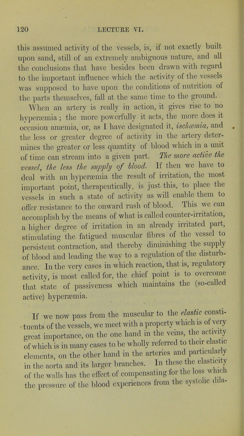 this assumed activity of the vessels, is, if not exactly buill upon sand, still of an extremely ambiguous nature, and all the conclusions that have besides been drawn with regard to the important influence which the activity of the vessels was supposed to have upon the conditions of nutrition of the parts themselves, fall at the same time to the ground. When an artery is really in action, it gives rise to no hyperemia; the more powerfully it acts, the more does it occasion anaemia, or, as I have designated it, ischcemia, and the less or greater degree of activity in the artery deter- mines the greater or less quantity of blood which in a unit of time can stream into a given part. The more active the vessel, the less the supply of Hood. If then we have to deal with an hyperaemia the result of irritation, the most important point, therapeutically, is just this, to place the vessels in such a state of activity as will enable them to offer resistance to the onward rush of blood. This we can accomplish by the means of what is called counter-irritation, a higher degree of irritation in an already irritated part, stinmlating the fatigued muscular fibres of the vessel to persistent contraction, and thereby diminishing the supply of blood and leading the way to a regulation of the disturb- ance In the very cases in which reaction, that is, regulatory activity, is most called for, the chief point is to overcome that state of passiveness which maintains the (so-caUed active) hyperaemia. If we now pass from the muscular to the elastic consti- tuents of the vessels, we meet with a property which is of very great importance, on the one hand in the veins, the activity of which is in many cases to be wholly referred to their elastic elements, on the other hand in the arteries and particular y in the aorta and its larger branches. In these the elasticity of the walls has the effect of compensating for the loss win on the pressure of the blood experiences from the systolic dila-