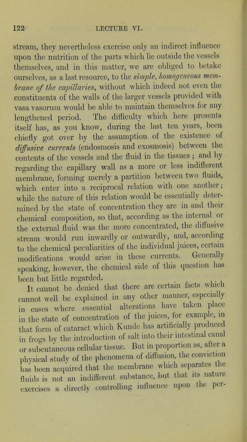 stream, they nevertheless exercise only an indirect influence upon the nutrition of the parts which lie outside the vessels themselves, and in this matter, we are obliged to betake ourselves, as a last resource, to the simple, homogeneous mem- brane of He capillaries, without which indeed not even the constituents of the walls of the larger vessels provided with vasa vasorum would be able to maintain themselves for any lengthened period. The difficulty which here presents itself has, as you know, during the last ten years, been chiefly got over by the assumption of the existence of diffusive currents (endosmosis and exosmosis) between the contents of the vessels and the fluid in the tissues ; and by regarding the capillary wall as a more or less indifferent membrane, forming merely a partition between two fluids, which enter into a reciprocal relation with one another; while the nature of this relation would be essentially deter- mined by the state of concentration they are in and their chemical composition, so that, according as the internal or the external fluid was the more concentrated, the diffusive stream would run inwardly or outwardly, and, according to the chemical peculiarities of the individual juices, certain modifications would arise in these currents. Generally speaking, however, the chemical side of this question has been but little regarded. It cannot be denied that there are certain facts which cannot well be explained in any other manner, especially in cases where essential alterations have taken place in the state of concentration of the juices, for example, m that form of cataract which Kunde has artificially produced in frogs by the introduction of salt into their intestinal canal or subcutaneous cellular tissue. But in proportion as, after a physical study of the phenomena of diffusion, the conviction has been acquired that the membrane which separates the fluids is not an indifferent substance, but that its nature exercises a directly controlling influence upon the per-