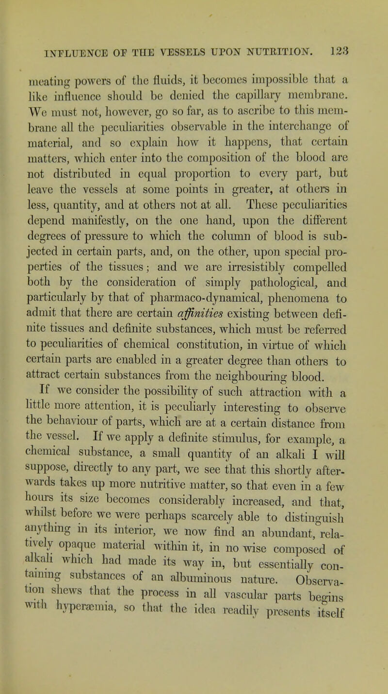 meating powers of the fluids, it beeomes impossible that a like influence should be denied the capillary membrane. We must not, however, go so far, as to ascribe to this mem- brane all the pecidiarities observable in the interchange of material, and so explain how it happens, that certain matters, which enter into the composition of the blood are not distributed in equal proportion to every part, but leave the vessels at some points in greater, at others in less, quantity, and at others not at all. These peculiarities depend manifestly, on the one hand, upon the different degrees of pressure to which the column of blood is sub- jected in certain parts, and, on the other, upon special pro- perties of the tissues; and we are irresistibly compelled both by the consideration of simply pathological, and particularly by that of pharmaco-dynamical, phenomena to admit that there are certain affinities existing between defi- nite tissues and definite substances, which must be referred to peculiarities of chemical constitution, in virtue of which certain parts are enabled in a greater degree than others to attract certain substances from the neighbouring blood If we consider the possibility of such attraction with a little more attention, it is peculiarly interesting to observe the behaviour of parts, which are at a certain distance from the vessel. If we apply a definite stimulus, for example, a chemical substance, a small quantity of an alkali I will suppose, directly to any part, we see that this shortly after- wards takes up more nutritive matter, so that even in a few hours its size becomes considerably increased, and that, whilst before we were perhaps scarcely able to distinguish anything in its interior, we now find an abundant, rela- tively opaque material within it, in no wise composed of alkali which had made its way in, but essentially con- taining substances of an albuminous nature. Observa- tion shews that the process in all vascular parts begins with hyperemia, so that the idea readilv presents itself