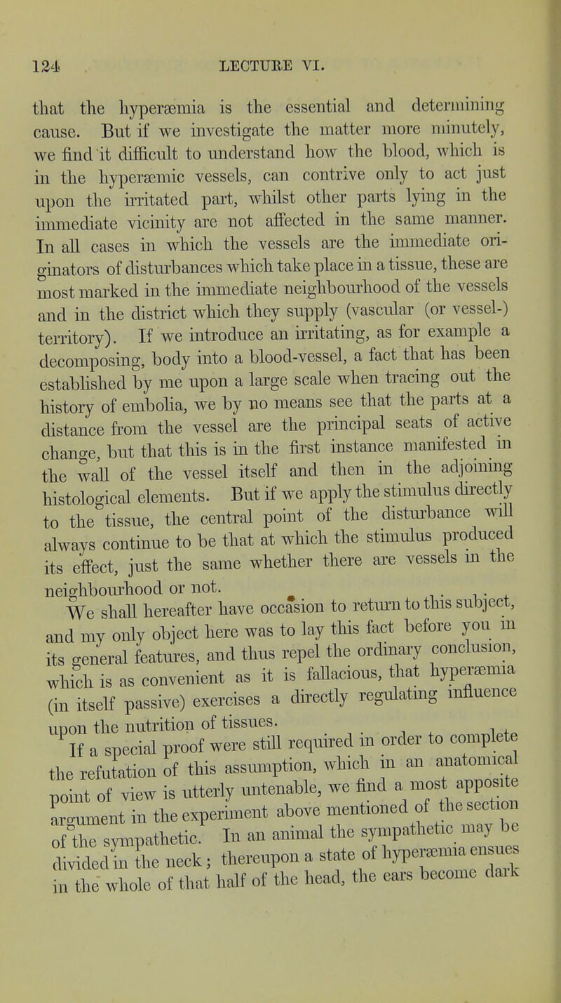 that the hyperemia is the essential and determining cause. But if we investigate the matter more minutely, we find'it difficult to understand how the blood, which is in the hyperaemic vessels, can contrive only to act just upon the irritated part, whilst other parts lying in the immediate vicinity are not affected in the same manner. In all cases in which the vessels are the immediate ori- ginators of disturbances which take place in a tissue, these are most marked in the immediate neighbourhood of the vessels and in the district which they supply (vascular (or vessel-) territory). If we introduce an irritating, as for example a decomposing, body into a blood-vessel, a fact that has been established by me upon a large scale when tracing out the history of embolia, we by no means see that the parts at a distance from the vessel are the principal seats of active change, but that this is in the first instance manifested m the wall of the vessel itself and then in the adjoining histological elements. But if we apply the stimulus directly to the tissue, the central point of the disturbance will always continue to be that at which the stimulus produced its effect, just the same whether there are vessels in the neighbourhood or not. We shall hereafter have occasion to return to this subject, and my only object here was to lay this fact before you m its general features, and thus repel the ordinary conclusion, which is as convenient as it is fallacious, that hyperaemia (in itself passive) exercises a directly regulating influence upon the nutrition of tissues. „ . , i +Q If a special proof were still required m order to complete the refutation of this assumption, which in an anatomical noint of view is utterly untenable, we find a most apposite ™ent in the experiment above mentioned of the section 3tosympathetic. In an animal the sympathetic may be Wedm the neck; thereupon a state of *P™<°™ m the whole of that half of the head, the ears become dark