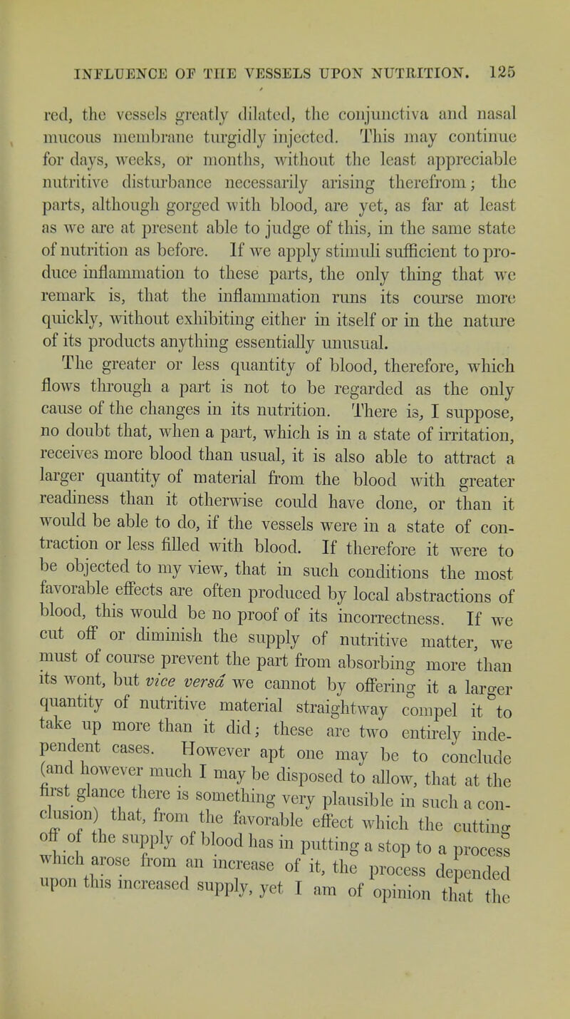 red, the vessels greatly dilated, the conjunctiva and nasal mucous membrane turgidly injected. This may continue for days, weeks, or months, without the least appreciable nutritive disturbance necessarily arising therefrom; the parts, although gorged with blood, are yet, as far at least as we are at present able to judge of this, in the same state of nutrition as before. If we apply stimuli sufficient to pro- duce inflammation to these parts, the only thing that we remark is, that the inflammation runs its course more quickly, without exhibiting either in itself or in the nature of its products anything essentially unusual. The greater or less quantity of blood, therefore, which flows through a part is not to be regarded as the only cause of the changes in its nutrition. There is, I suppose, no doubt that, when a part, which is in a state of irritation, receives more blood than usual, it is also able to attract a larger quantity of material from the blood with greater readiness than it otherwise could have done, or than it would be able to do, if the vessels were in a state of con- traction or less filled with blood. If therefore it were to be objected to my view, that in such conditions the most favorable effects are often produced by local abstractions of blood, this would be no proof of its incorrectness. If we cut off or diminish the supply of nutritive matter, we must of course prevent the part from absorbing more than its wont, but vice versa we cannot by offering it a larger quantity of nutritive material straightway compel it to take up more than it did; these are two entirely inde- pendent cases. However apt one may be to conclude (and however much I may be disposed to allow, that at the first glance there is something very plausible in such a con- clusion that, from the favorable effect which the cutting off o the supply of blood has in putting a stop to a process which arose from an increase of it, the process depended upon this increased supply, yet I am of opinion that he