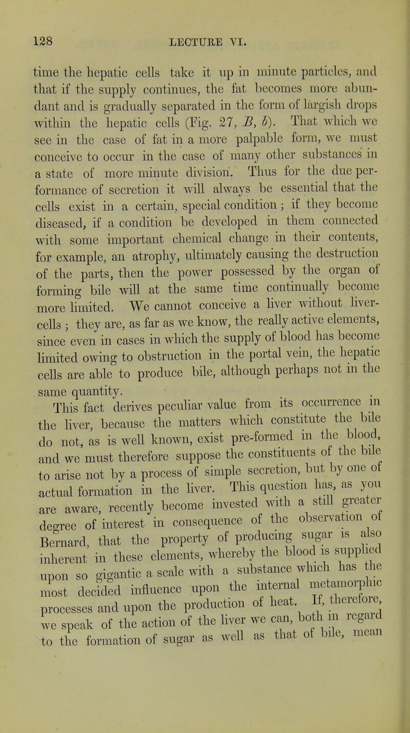 time the hepatic cells take it up in minute particles, and that if the supply continues, the fat becomes more abun- dant and is gradually separated in the form of largish drops within the hepatic cells (Fig. 27, B, b). That which we see in the case of fat in a more palpable form, we must conceive to occur in the case of many other substances in a state of more minute division. Thus for the due per- formance of secretion it will always be essential that the cells exist in a certain, special condition; if they become diseased, if a condition be developed in them connected with some important chemical change in their contents, for example, an atrophy, ultimately causing the destruction of the parts, then the power possessed by the organ of forming bile will at the same time continually become more limited. We cannot conceive a liver without liver- cells ; they are, as far as we know, the really active elements, since even in cases in which the supply of blood has become limited owing to obstruction in the portal vein, the hepatic cells are able to produce bile, although perhaps not in the same quantity. This fact derives peculiar value from its occurrence in the liver, because the matters which constitute the bile do not, as is well known, exist pre-formed m the blood, and we must therefore suppose the constituents of the bile to arise not by a process of simple secretion, but by one ot actual formation in the liver. This question has as you are aware, recently become invested with a still greater degree of interest in consequence of the observation of Bernard, that the property of producing sugar is also inherent in these elements, whereby the blood is supplied upon so gigantic a scale with a substance which has he most decided influence upon the internal metaorphc processes and upon the production of heat If, therefore we speak of the action of the liver we can, both in regard to the formation of sugar as well as that of bile, mean