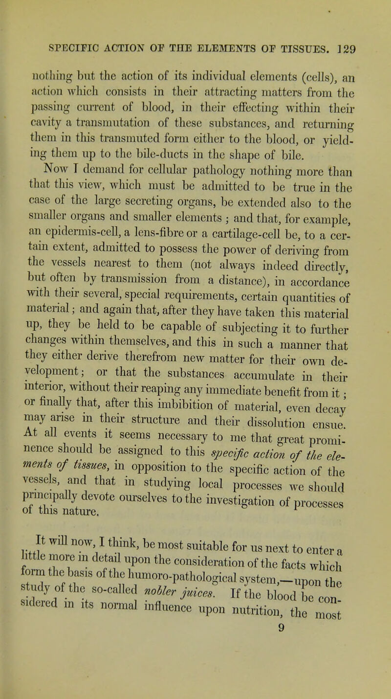 SPECIFIC ACTION OF THE ELEMENTS OF TISSUES. ]29 nothing but the action of its individual elements (cells), an action which consists in their attracting matters from the passing current of blood, in their effecting within their cavity a transmutation of these substances, and returning them in this transmuted form either to the blood, or yield- ing them up to the bile-ducts in the shape of bile. Now T demand for cellular pathology nothing more than that this view, which must be admitted to be true in the case of the large secreting organs, be extended also to the smaller organs and smaller elements • and that, for example, an epidermis-cell, a lens-fibre or a cartilage-cell be, to a cer- tain extent, admitted to possess the power of deriving from the vessels nearest to them (not always indeed directly, but often by transmission from a distance), in accordance with their several, special requirements, certain quantities of material; and again that, after they have taken this material up, they be held to be capable of subjecting it to further changes within themselves, and this in such a manner that they either derive therefrom new matter for their own de- velopment; or that the substances accumulate in their interior, without their reaping any immediate benefit from it • or finally that, after this imbibition of material, even decay may arise in their structure and their dissolution ensue At all events it seems necessary to me that great promi- nence should be assigned to this specific action of the ele- ments of tissues, in opposition to the specific action of the vessels, and that in studying local processes we should pnncipaUy devote ourselves to the investigation of processes ot this nature. It will now I think, be most suitable for us next to enter a .ttle more m detail upon the consideration of the facts which form the bas,s of the humoro-pathological system,™he study of the so-called nobler juices. If the blood be co„ sulered ,n ,ta normal influence upon nutrition, the mosi
