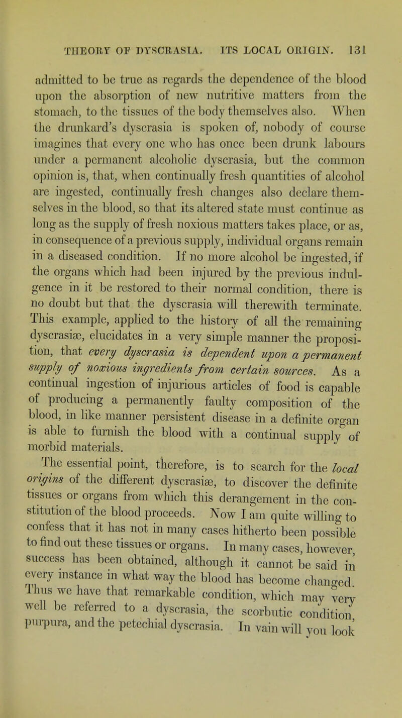 admitted to be true as regards the dependence of the blood upon the absorption of new nutritive matters from the stomach, to the tissues of the body themselves also. When the drunkard's dyscrasia is spoken of, nobody of course imagines that every one who has once been drunk labours under a permanent alcoholic dyscrasia, but the common opinion is, that, when continually fresh quantities of alcohol are ingested, continually fresh changes also declare them- selves in the blood, so that its altered state must continue as long as the supply of fresh noxious matters takes place, or as, in consequence of a previous supply, individual organs remain in a diseased condition. If no more alcohol be ingested, if the organs which had been injured by the previous indul- gence in it be restored to their normal condition, there is no doubt but that the dyscrasia will therewith terminate. This example, applied to the history of all the remaining dyscrasia?, elucidates in a very simple manner the proposi- tion, that every dyscrasia is dependent upon a permanent supply of noxious ingredients from certain sources. As a continual ingestion of injurious articles of food is capable of producing a permanently faulty composition of the blood, in like manner persistent disease in a definite organ is able to furnish the blood with a continual supply of morbid materials. The essential point, therefore, is to search for the local origins of the different dyscrasije, to discover the definite tissues or organs from which this derangement in the con- stitution of the blood proceeds. Now I am quite willing to confess that it has not in many cases hitherto been possible to find out these tissues or organs. In many cases, however success has been obtained, although it cannot be said in every instance m what way the blood has become changed Ilms we have that remarkable condition, which may very well be referred to a dyscrasia, the scorbutic condition purpura, and the petechial dyscrasia. In vain will von look'