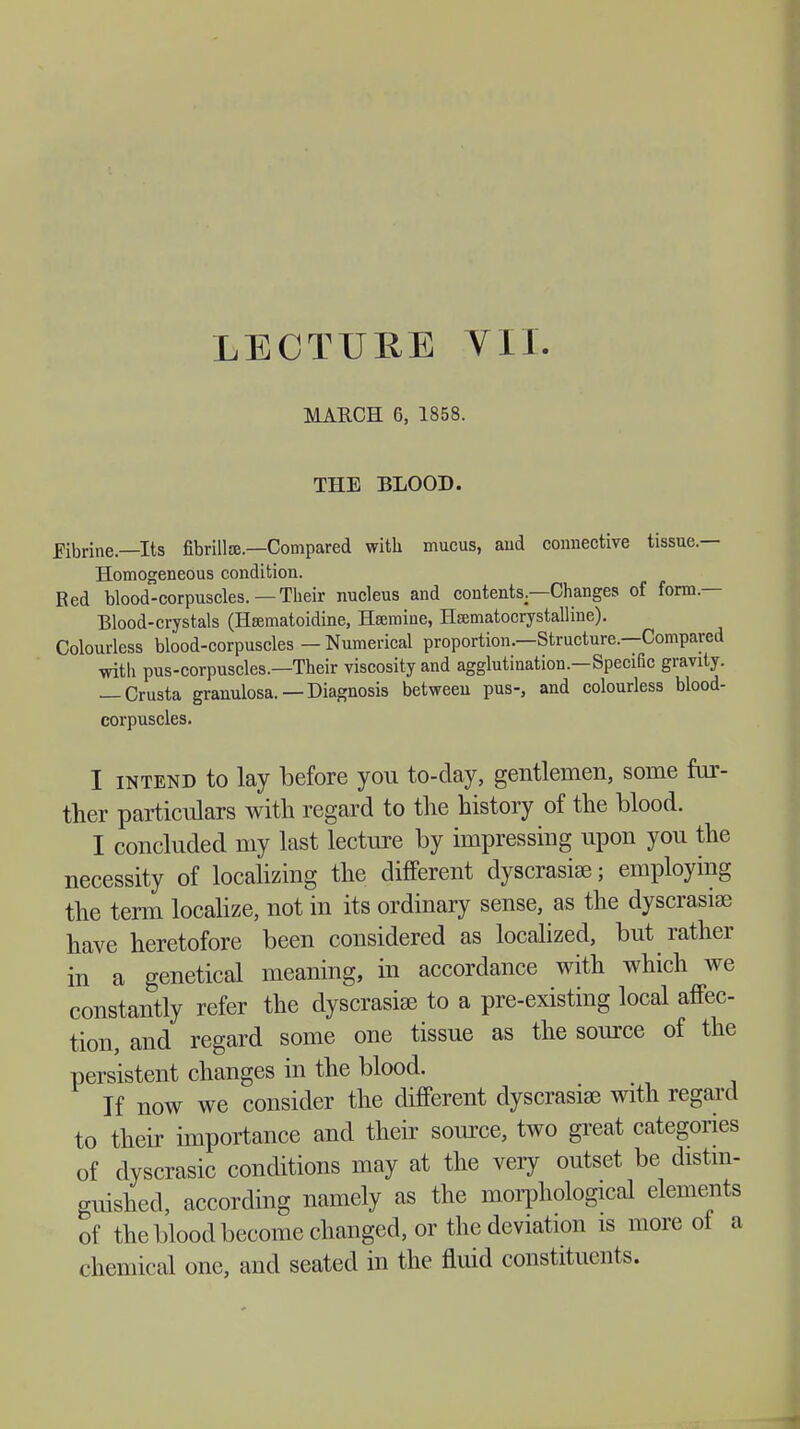 MARCH 6, 1858. THE BLOOD. fibrine—Its fibrillar—Compared with mucus, aud connective tissue.— Homogeneous condition. Red blood-corpuscles.—Their nucleus and contents—Changes of form — Blood-crystals (Hsematoidine, Heemine, Hsematocrystalline). Colourless blood-corpuscles — Numerical proportion.—Structure.—Compared with pus-corpuscles.—Their viscosity and agglutination.—Specific gravity. — Crusta granulosa.—Diagnosis between pus-, and colourless blood- corpuscles. I intend to lay before you to-day, gentlemen, some fur- ther particulars with regard to the history of the blood. I concluded my last lecture by impressing upon you the necessity of localizing the different dyscrasise; employing the term localize, not in its ordinary sense, as the dyscrasise have heretofore been considered as localized, but rather in a genetical meaning, in accordance with which we constantly refer the dyscrasiae to a pre-existing local affec- tion, and regard some one tissue as the source of the persistent changes in the blood. If now we consider the different dyscrasiae with regard to their importance and their source, two great categories of dyscrasic conditions may at the very outset be distin- guished, according namely as the morphological elements of the blood become changed, or the deviation is more of a chemical one, and seated in the fluid constituents.