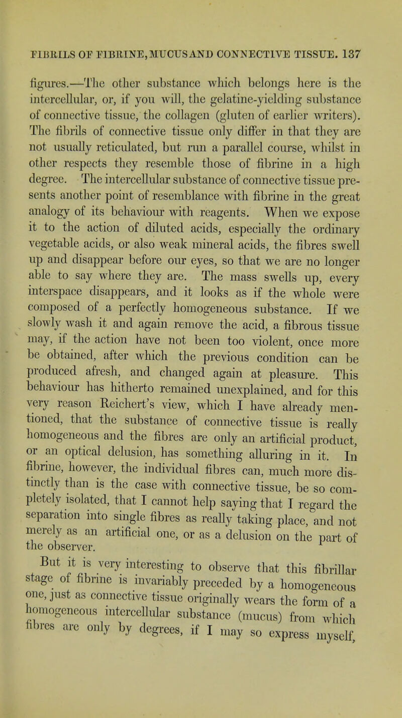 figures.—The other substance which belongs here is the intercellular, or, if you will, the gelatine-yielding substance of connective tissue, the collagen (gluten of earlier writers). The fibrils of connective tissue only differ in that they are not usually reticidated, but run a parallel course, whilst in other respects they resemble those of fibrine in a high degree. The intercellular substance of connective tissue pre- sents another point of resemblance with fibrine in the great analogy of its behaviour with reagents. When we expose it to the action of diluted acids, especially the ordinary vegetable acids, or also weak mineral acids, the fibres swell up and disappear before our eyes, so that we are no longer able to say where they are. The mass swells up, every interspace disappears, and it looks as if the whole were composed of a perfectly homogeneous substance. If we slowly wash it and again remove the acid, a fibrous tissue may, if the action have not been too violent, once more be obtained, after which the previous condition can be produced afresh, and changed again at pleasure. This behaviour has hitherto remained unexplained, and for this very reason Reichert's view, which I have already men- tioned, that the substance of connective tissue is really homogeneous and the fibres are only an artificial product, or an optical delusion, has something alluring in it. In fibrine, however, the individual fibres can, much more dis- tinctly than is the case with connective tissue, be so com- pletely isolated, that I cannot help saying that I regard the separation into single fibres as really taking place, and not merely as an artificial one, or as a delusion on the part of the observer. But it is very interesting to observe that this fibrillar stage of fibrine is invariably preceded by a homogeneous one, just as connective tissue originally wears the form of a homogeneous intercellular substance (mucus) from which fibres are only by degrees, if I may so express myself