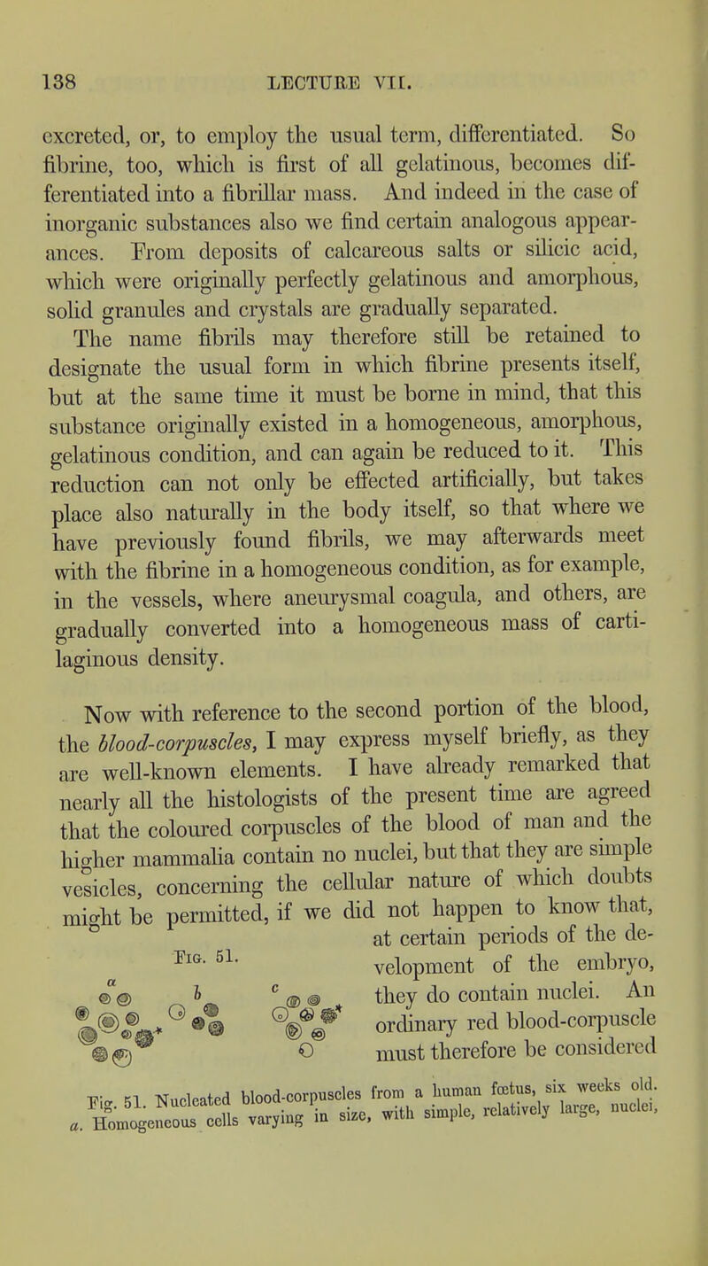 excreted, or, to employ the usual term, differentiated. So til nine, too, which is first of all gelatinous, becomes dif- ferentiated into a fibrillar mass. And indeed in the case of inorganic substances also we find certain analogous appear- ances. Prom deposits of calcareous salts or silicic acid, which were originally perfectly gelatinous and amorphous, solid granules and crystals are gradually separated. The name fibrils may therefore still be retained to designate the usual form in which fibrine presents itself, but at the same time it must be borne in mind, that this substance originally existed in a homogeneous, amorphous, gelatinous condition, and can again be reduced to it. This reduction can not only be effected artificially, but takes place also naturally in the body itself, so that where we have previously found fibrils, we may afterwards meet with the fibrine in a homogeneous condition, as for example, in the vessels, where aneurysmal coagula, and others, are gradually converted into a homogeneous mass of carti- laginous density. Now with reference to the second portion of the blood, the blood-corpuscles, I may express myself briefly, as they are well-known elements. I have already remarked that nearly all the histologists of the present time are agreed that the coloured corpuscles of the blood of man and the hio-her mammalia contain no nuclei, but that they are snnple vesicles, concerning the cellular nature of which doubts might be permitted, if we did not happen to know that, at certain periods of the de- PlG- 5L velopment of the embryo, ©@ I 0 m @ they do contain nuclei. An °Ä® Q®/ ordinary red blood-corpuscle m^) O must therefore be considered