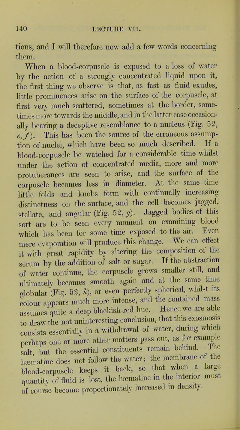 tions, and I will therefore now add a few words concerning them. When a blood-corpuscle is exposed to a loss of water by the action of a strongly concentrated liquid upon it, the first thing we observe is that, as fast as fluid exudes, little prominences arise on the surface of the corpuscle, at first very much scattered, sometimes at the border, some- times more towards the middle, and in the latter case occasion- ally bearing a deceptive resemblance to a nucleus (Fig. 52, <?,/). This has been the source of the erroneous assump- tion of nuclei, which have been so much described. If a blood-corpuscle be watched for a considerable time whilst under the action of concentrated media, more and more protuberances are seen to arise, and the surface of the corpuscle becomes less in diameter. At the same tune little folds and knobs form with continually increasing distinctness on the surface, and the cell becomes jagged, stellate, and angular (Fig. 52,,?). Jagged bodies of this sort are to be seen every moment on examining blood which has been for some time exposed to the air. Even mere evaporation will produce this change. We can effect it with great rapidity by altering the composition of the serum by the addition of salt or sugar. If the abstraction of water continue, the corpuscle grows smaller still, and ultimately becomes smooth again and at the same time globular (Pig. 52, h), or even perfectly spherical, whilst its colour appears much more intense, and the contained mass assumes quite a deep blackish-red hue. Hence we are able to draw the not uninteresting conclusion, that this exosmosis consists essentially in a withdrawal of water, during which perhaps one or more other matters pass out, as for example salt but the essential constituents remain behind. 1 he l^matine does not follow the water; the membrane of the blood-corpuscle keeps it back, so that when a large quantity of fluid is lost, the haematine in the interior must of course become proportionately increased m density.