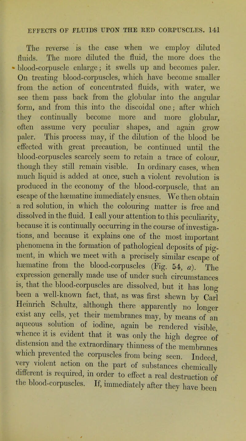 The reverse is the case when we employ diluted fluids. The more diluted the fluid, the more does the - blood-corpuscle enlarge; it swells up and becomes paler. On treating blood-corpuscles, which have become smaller from the action of concentrated fluids, with water, we see them pass back from the globular into the angular form, and from this into the discoidal one; after which they continually become more and more globular, often assume veiy peculiar shapes, and again grow paler. This process may, if the dilution of the blood be effected with great precaution, be continued until the blood-corpuscles scarcely seem to retain a trace of colour, though they still remain visible. In ordinary cases, when much liquid is added at once, such a violent revolution is produced in the economy of the blood-corpuscle, that an escape of the haematine immediately ensues. We then obtain a red solution, in which the colouring matter is free and dissolved in the fluid. I call your attention to this peculiarity, because it is continually occurring in the course of investiga- tions, and because it explains one of the most important phenomena in the formation of pathological deposits of pig- ment, in which we meet with a precisely similar escape of hsematine from the blood-corpuscles (Fig. 54, a). The expression generally made use of under such circumstances is, that the blood-corpuscles are dissolved, but it has long been a well-known fact, that, as was first shewn by Carl Heinrich Schultz, although there apparently no longer exist any cells, yet their membranes may, by means of °an aqueous solution of iodine, again be rendered visible, whence it is evident that it was only the high degree of distension and the extraordinary thinness of the membranes which prevented the corpuscles from being seen. Indeed very violent action on the part of substances chemically different is required, in order to effect a real destruction of the blood-corpuscles. If, immediately after thev have been