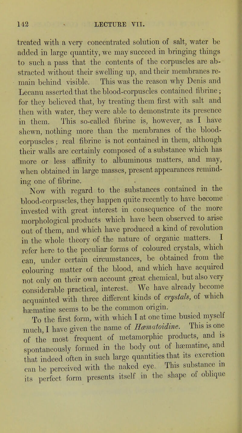 treated with a very concentrated solution of salt, water be added in large quantity, we may succeed in bringing things to such a pass that the contents of the corpuscles are ab- stracted without their swelling up, and their membranes re- main behind visible. This was the reason why Denis and Lecanu asserted that the blood-corpuscles contained fibrine; for they believed that, by treating them first with salt and then with water, they were able to demonstrate its presence in them. This so-called fibrine is, however, as I have shewn, nothing more than the membranes of the blood- corpuscles ; real fibrine is not contained in them, although their walls are certainly composed of a substance which has more or less affinity to albuminous matters, and may, when obtained in large masses, present appearances remind- ing one of fibrine. Now with regard to the substances contained in the blood-corpuscles, they happen quite recently to have become invested with great interest in consequence of the more morphological products which have been observed to arise out of them, and which have produced a kind of revolution in the whole theory of the nature of organic matters. I refer here to the peculiar forms of coloured crystals, which can, under certain circumstances, be obtained from the colouring matter of the blood, and which have acquired not only on their own account great chemical, but also very considerable practical, interest. We have already become acquainted with three different kinds of crystals, of which hEematine seems to be the common origin. To the first form, with which I at onetime busied myself much, I have given the name of Hamatoidine. This is one of the most frequent of metamorphic products, and is spontaneously formed in the body out of hamiatine, and that indeed often in such large quantities that its excretion can be perceived with the naked eye. This substance m its perfect form presents itself in the shape of oblique