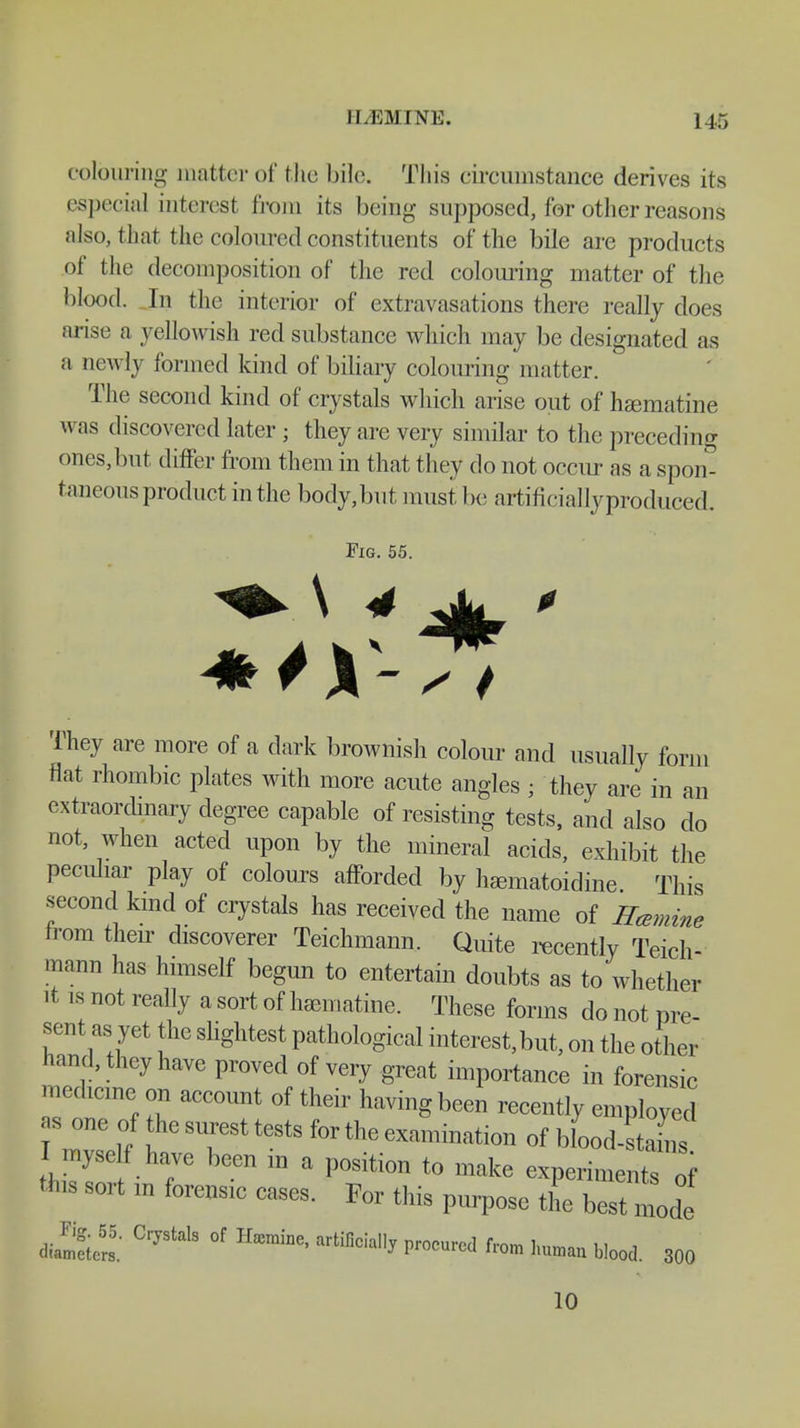 colouring patter of the bile. This circumstance derives its especial interest from its being supposed, for other reasons also, that the coloured constituents of the bile are products of the decomposition of the red colouring matter of the blood. In the interior of extravasations there really does arise a yellowish reel substance which may be designated as a newly formed kind of biliary colouring matter. The second kind of crystals which arise out of hasmatine was discovered later ; they are very similar to the preceding ones,but differ from them in that they do not occur as a spon- taneous product in the body,but must be artificiallyproduced. Fig. 55. They are more of a dark brownish colour and usually form flat rhombic plates with more acute angles ; they are in an extraordinary degree capable of resisting tests, and also do not, when acted upon by the mineral acids, exhibit the peculiar play of colours afforded by hamatoidine This second kind of crystals has received the name of Hcemine from their discoverer Teichmann. Quite recently Teich- mann has himself begun to entertain doubts as to whether it is not really a sort of hamiatine. These forms do not pre- sent as yet the slightest pathological interest,but, on the other hand, they have proved of very great importance in forensic medicine on account of their having been recently employed as one of the surest tests for the examination of blood-stains I myself have been m a position to make experilnW tms sort m forensic cases. For this purpose the b«e di.S CrJStals °f Hffimine' artiBci^ ^ M No** blood. 300 10