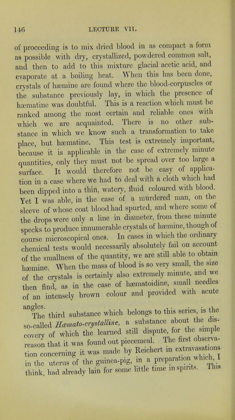 of proceeding is to mix dried blood in as compact a form as possible with dry, crystallized, powdered common salt, and then to add to this mixture glacial acetic acid, and evaporate at a boiling heat. When this has been done, crystals of haemine are found where the blood-corpuscles or the substance previously lay, in which the presence of haematine was doubtful. This is a reaction which must be ranked among the most certain and reliable ones with which we are acquainted. There is no other sub- stance in which we know such a transformation to take place, but haematine. This test is extremely important, because it is applicable in the case of extremely minute quantities, only they must not be spread over too large a surface. It would therefore not be easy of applica- tion in a case where we had to deal with a cloth which had been dipped into a thin, watery, fluid coloured with blood. Yet I was able, in the case of a murdered man, on the sleeve of whose coat blood had spurted, and where some of the drops were only a line in diameter, from these minute specks to produce innumerable crystals of haemine, though of course microscopical ones. In cases in which the ordinary chemical tests would necessarily absolutely fail on account of the smallness of the quantity, we are still able to obtain haemine When the mass of blood is so very small, the size of the crystals is certainly also extremely minute and we then find, as in the case of haematoidine, small needles of an intensely brown colour and provided with acute an The third substance which belongs to this series, is the so-called Hcemato-crystalline, a substance about the dis- cover of which the learned still dispute for the simple reLon that it was found out piecemeal. The first obsem- STo^ng it was made by Reichert in ex—ns in the uterus of the guinea-pig, in a preparation which, I think, had already lain for some little time m spirits. Uns