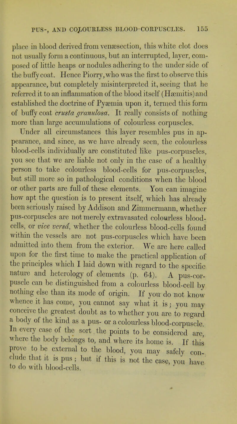 place in blood derived from venisection, this white clot does not usually form a continuous, but an interrupted, layer, com- posed of little heaps or nodules adhering to the under side of the buffy coat. Hence Piorry, who was the first to observe this appearance, but completely misinterpreted it, seeing that he referred it to an inflammation of the blood itself (Haemitis)and established the doctrine of Pyaemia upon it, termed this form of buffy coat crusta granulosa. It really consists of nothing more than large accumulations of colourless corpuscles. Under all circumstances this layer resembles pus in ap- pearance, and since, as we have already seen, the colourless blood-cells individually are constituted like pus-corpuscles, you see that we are liable not only in the case of a healthy person to take colourless blood-cells for pus-corpuscles, but still more so in pathological conditions when the blood or other parts are full of these elements. You can imagine how apt the question is to present itself, which has already been seriously raised by Addison and Zimmermann, whether pus-corpuscles are not merely extravasated colourless blood- cells, or vice versa, whether the colourless blood-cells found within the vessels are not pus-corpuscles which have been admitted into them from the exterior. We are here called upon for the first time to make the practical application of the principles which I laid down with regard to the specific nature and heterology of elements (p. 64). A pus-cor- puscle can be distinguished from a colourless blood-cell by nothing else than its mode of origin. If you do not know whence it has come, you cannot say what it is; you may conceive the greatest doubt as to whether you are to regard a body of the kind as a pus- or a colourless blood-corpuscle In every case of the sort. the points to be considered are where the body belongs to, and where its home is. If this prove to be external to the blood, you may safely con dude that it is pus ; but if this is not the case, you have to do with blood-cells.