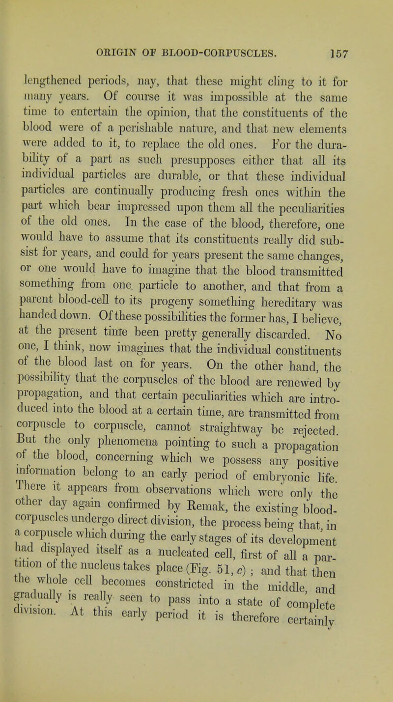 lengthened periods, nay, that these might cling to it for many years. Of course it was impossible at the same time to entertain the opinion, that the constituents of the blood were of a perishable nature, and that new elements were added to it, to replace the old ones. For the dura- bility of a part as such presupposes cither that all its individual particles are durable, or that these individual particles are continually producing fresh ones within the part which bear impressed upon them all the peculiarities of the old ones. In the case of the blood, therefore, one would have to assume that its constituents really did sub- sist for years, and could for years present the same changes, or one would have to imagine that the blood transmitted something from one. particle to another, and that from a parent blood-cell to its progeny something hereditary was handed down. Of these possibilities the former has, I believe, at the present time been pretty generally discarded. No one, I think, now imagines that the individual constituents of the blood last on for years. On the other hand, the possibility that the corpuscles of the blood are renewed by propagation, and that certain peculiarities which are intro- duced into the blood at a certain time, are transmitted from corpuscle to corpuscle, cannot straightway be rejected But the only phenomena pointing to such a propagation ot the blood, concerning which we possess any positive information belong to an early period of embryonic life Ihere it appears from observations which were only the other day again confirmed by Remak, the existing blood- corpuscles undergo direct division, the process being that in a corpuscle which during the early stages of its development had displayed itself as a nucleated cell, first of all a par- tition of the nucleus takes place (Fig. 51, c) ■ and that then the whole cell becomes constricted in the middle and gradually is really seen to pass into a state of complete division. At this early period it is therefore certliy