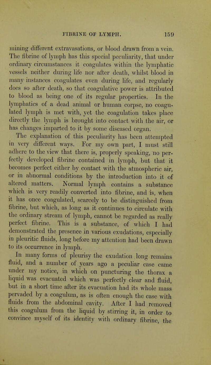 mining different extravasations, or blood drawn from a vein. The fibrine of lymph has this special peculiarity, that under ordinary circumstances it coagulates within the lymphatic vessels neither during life nor after death, whilst blood in many instances coagulates even during life, and regularly does so after death, so that coagulative power is attributed to blood as being one of its regular properties. In the lymphatics of a dead animal or human corpse, no coagu- lated lymph is met with, yet the coagulation takes place directly the lymph is brought into contact with the air, or has changes imparted to it by some diseased organ. The explanation of this peculiarity has been attempted in very different ways. For my own part, I must still adhere to the view that there is, properly speaking, no per- fectly developed fibrine contained in lymph, but that it becomes perfect either by contact with the atmospheric air, or in abnormal conditions by the introduction into it of altered matters. Normal lymph contains a substance which is very readily converted into fibrine, and is, when it has once coagulated, scarcely to be distinguished from fibrine, but which, as long as it continues to circulate with the ordinary stream of lymph, cannot be regarded as really perfect fibrine. This is a substance, of which I had demonstrated the presence in various exudations, especially in pleuritic fluids, long before my attention had been drawn to its occurrence in lymph. In many forms of pleurisy the exudation long remains fluid, and a number of years ago a peculiar case came under my notice, in which on puncturing the thorax a liquid was evacuated which was perfectly clear and fluid, but in a short time after its evacuation had its whole mass pervaded by a coagulum, as is often enough the case with fluids from the abdominal cavity. After I had removed this coagulum from the liquid by stirring it, in order to convince myself of its identity with ordinary fibrine, the