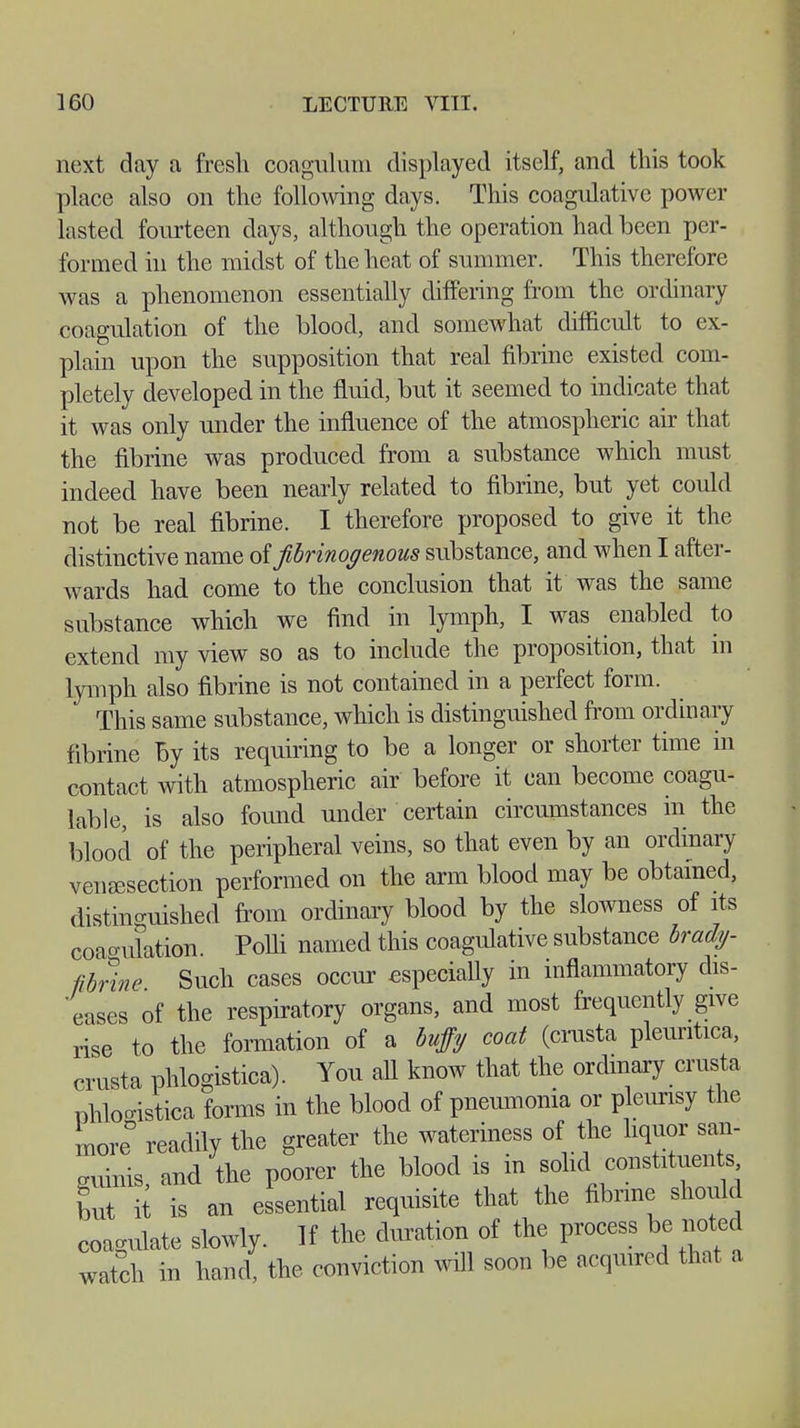 next day a fresh coagulum displayed itself, and this took place also on the following days. This coagulative power lasted fourteen days, although the operation had been per- formed in the midst of the heat of summer. This therefore was a phenomenon essentially differing from the ordinary coagulation of the blood, and somewhat difficult to ex- plain upon the supposition that real fibrine existed com- pletely developed in the fluid, but it seemed to indicate that it was only under the influence of the atmospheric air that the fibrine was produced from a substance which must indeed have been nearly related to fibrine, but yet could not be real fibrine. I therefore proposed to give it the distinctive name oifibrinogenous substance, and when I after- wards had come to the conclusion that it was the same substance which we find in lymph, I was enabled to extend my view so as to include the proposition, that in lymph also fibrine is not contained in a perfect form. This same substance, which is distinguished from ordinary fibrine by its requiring to be a longer or shorter time in contact with atmospheric air before it can become coagu- lable, is also found under certain circumstances in the blood of the peripheral veins, so that even by an ordinary venisection performed on the arm blood may be obtained, distinguished from ordinary blood by the slowness of its coagulation. Polli named this coagulative substance brady- fibrine Such cases occur especially in inflammatory dis- eases of the respiratory organs, and most frequently give rise to the formation of a buffy coat (crusta pleuritica, crnsta phlogistica). You all know that the ordinary crusta phlo-istica forms in the blood of pneumonia or pleurisy the more° readily the greater the wateriness of the liquor san- guinis, and the poorer the blood is in solid constituents but it is an essential requisite that the fibrine should coagulate slowly. If the duration of the process be noted watch in hand, the conviction will soon be acquired that a