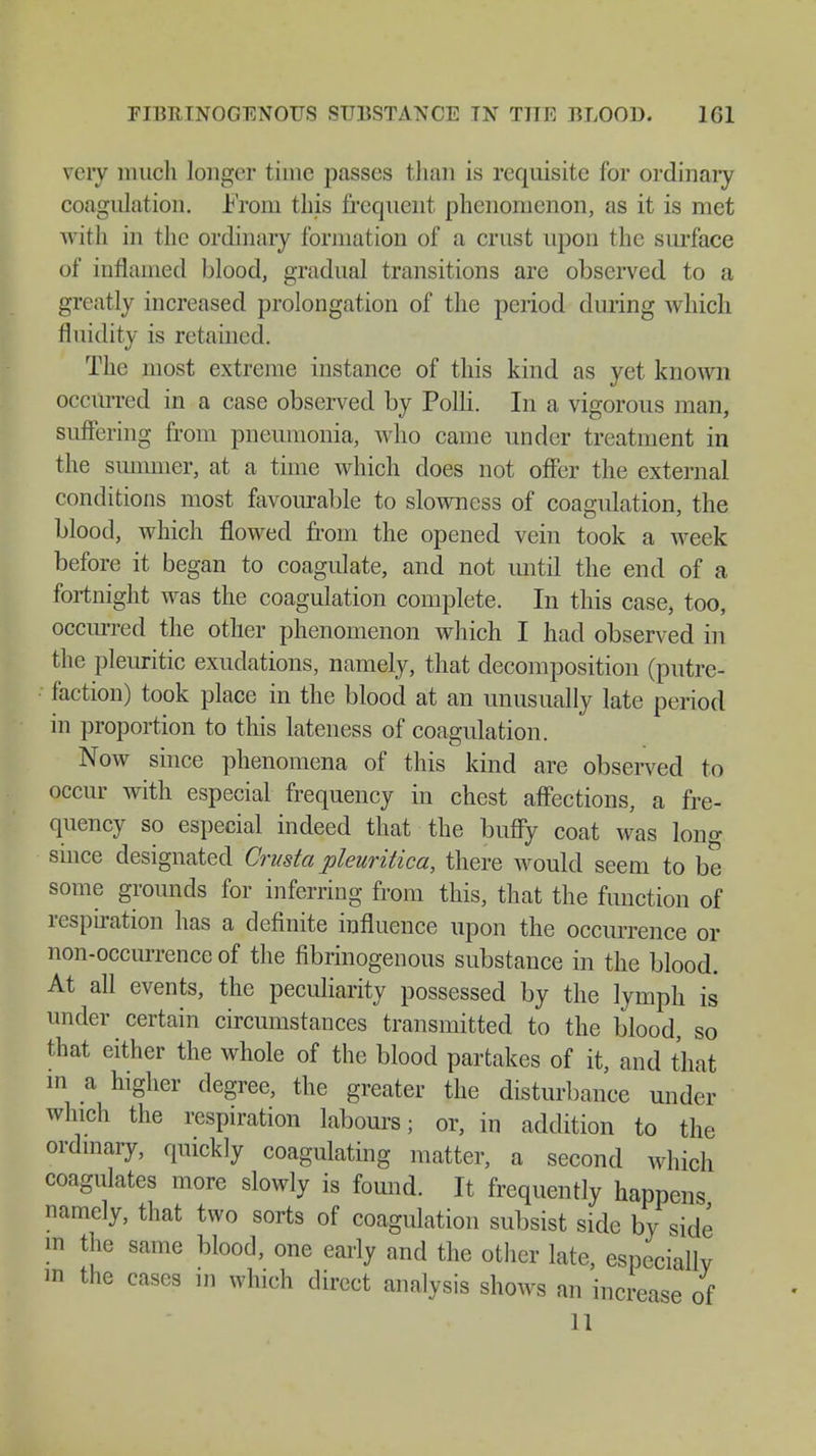 FIBItlNOGTCNOUS SUBSTANCE TN THE BLOOD. 1G1 very much longer time passes than is requisite for ordinary coagulation. .From this frequent phenomenon, as it is met with in the ordinary formation of a crust upon the surface of inflamed blood, gradual transitions are observed to a greatly increased prolongation of the period during which fluidity is retained. The most extreme instance of this kind as yet known occurred in a case observed by Polli. In a vigorous man, suffering from pneumonia, who came under treatment in the summer, at a time which does not offer the external conditions most favourable to slowness of coagulation, the blood, which flowed from the opened vein took a week before it began to coagulate, and not until the end of a fortnight was the coagulation complete. In this case, too, occurred the other phenomenon which I had observed in the pleuritic exudations, namely, that decomposition (putre- faction) took place in the blood at an unusually late period in proportion to this lateness of coagulation. Now since phenomena of this kind are observed to occur with especial frequency in chest affections, a fre- quency so especial indeed that the buffy coat was long since designated Crusta pleuritica, there would seem to be some grounds for inferring from this, that the function of respiration has a definite influence upon the occurrence or non-occurrence of the fibrinogenous substance in the blood. At all events, the peculiarity possessed by the lymph is under certain circumstances transmitted to the blood, so that either the whole of the blood partakes of it, and that in a higher degree, the greater the disturbance under which the respiration labours; or, in addition to the ordinary, quickly coagulating matter, a second which coagulates more slowly is found. It frequently happens namely, that two sorts of coagulation subsist side by side in the same blood, one early and the other late, especially m the cases in which direct analysis shows an increase of 11