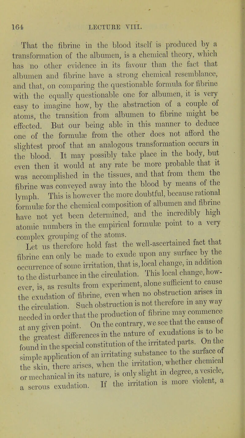 That the fibrine in the blood itself is produced by a transformation of the albumen, is a chemical theory, which has no other evidence in its favour than the fact that albumen and fibrine have a strong chemical resemblance, and that, on comparing the questionable formula for fibrine with the equally questionable one for albumen, it is very easy to imagine how, by the abstraction of a couple of atoms, the transition from albumen to fibrine might be effected. But our being able in this manner to deduce one of the formulas from the other does not afford the slightest proof that an analogous transformation occurs in the blood. It may possibly take place in the body, but even then it would at any rate be more probable that it was accomplished in the tissues, and that from them the fibrine was conveyed away into the blood by means of the lymph. This is however the more doubtful, because rational formulas for the chemical composition of albumen and fibrine have not yet been determined, and the incredibly high atomic numbers in the empirical formulas point to a very complex grouping of the atoms. Let us therefore hold fast the well-ascertained fact that fibrine can only be made to exude upon any surface by the occurrence of some irritation, that is, local change, m addition to the disturbance in the circulation. This local change, how- ever is as results from experiment, alone sufficient to cause the exudation of fibrine, even when no obstruction arises m the circulation. Such obstruction is not therefore m any way needed in order that the production of fibrine may commence at any given point. On the contrary, we see that the cause of the greatest differences in the nature of exudations is to be found in the special constitution of the irritated parts. On the simple application of an irritating substance to the surface o the skinf there arises, when the irritation, whether chemical mechanical in its nature, is only slight m degree, a vesicle exudation. If the irritation is more violent, a or a serous