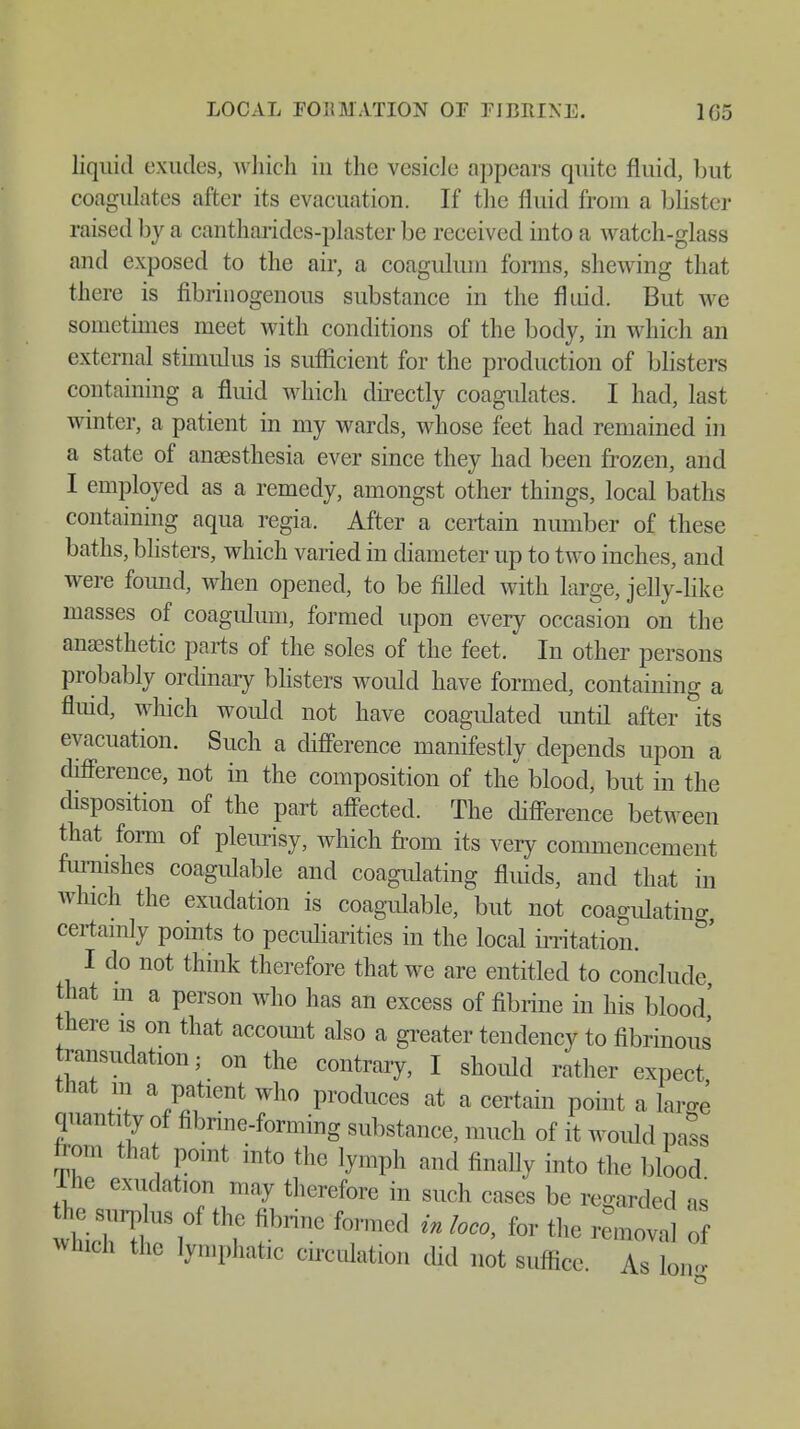 LOCAL FORMATION OF FIBRINE. 1(35 liquid exudes, which in the vesicle appears quite fluid, but coagulates after its evacuation. If the fluid from a blister raised by a cantharides-plastcr be received into a watch-glass and exposed to the air, a coagulum forms, shewing that there is fibrinogenous substance in the fluid. But we sometimes meet with conditions of the body, in which an external stimulus is sufficient for the production of blisters containing a fluid which directly coagulates. I had, last winter, a patient in my wards, whose feet had remained in a state of anaesthesia ever since they had been frozen, and I employed as a remedy, amongst other things, local baths containing aqua regia. After a certain number of these baths, blisters, which varied in diameter up to two inches, and were found, when opened, to be filled with large, jelly-like masses of coagulum, formed upon every occasion on the anaesthetic parts of the soles of the feet. In other persons probably ordinary blisters would have formed, containing a fluid, which would not have coagulated until after its evacuation. Such a difference manifestly depends upon a difference, not in the composition of the blood, but in the disposition of the part affected. The difference between that form of pleurisy, which from its very commencement furnishes coagulable and coagulating fluids, and that in which the exudation is coagulable, but not coagulating certainly points to peculiarities in the local irritation. I do not think therefore that we are entitled to conclude that in a person who has an excess of fibrine in his blood' there is on that account also a greater tendency to fibrinous ransudation; on the contrary, I should rather expect that in a patient who produces at a certain point a large quantity of fibrine-forming substance, much of it would pass torn that point into the lymph and finally into the blood ine exudation may therefore in such cases be regarded as thesu rplu sof the fibrine formed in loco, for the removal of which the lymphatic circulation did not suffice As on