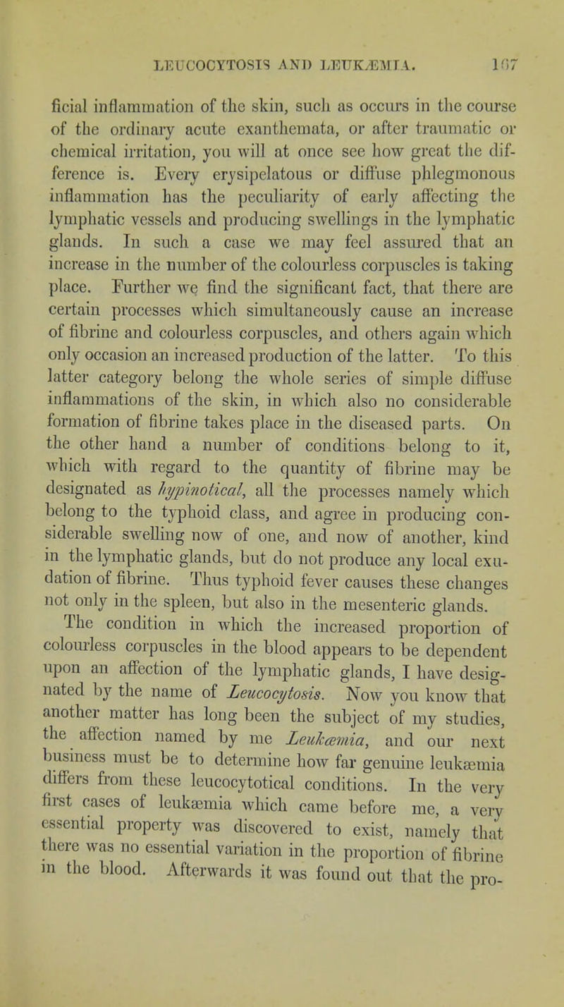 ficial inflammation of the skin, such as occurs in the course of the ordinary acute exanthemata, or after traumatic or chemical irritation, you will at once see how great the dif- ference is. Every erysipelatous or diffuse phlegmonous inflammation has the peculiarity of early affecting the lymphatic vessels and producing swellings in the lymphatic glands. In such a case we may feel assured that an increase in the number of the colourless corpuscles is taking place. Further we find the significant fact, that there are certain processes which simultaneously cause an increase of fibrine and colourless corpuscles, and others again which only occasion an increased production of the latter. To this latter category belong the whole series of simple diffuse inflammations of the skin, in which also no considerable formation of fibrine takes place in the diseased parts. On the other hand a number of conditions belong to it, which with regard to the quantity of fibrine may be designated as hypinotical, all the processes namely wmich belong to the typhoid class, and agree in producing con- siderable swelling now of one, and now of another, kind in the lymphatic glands, but do not produce any local exu- dation of fibrine. Thus typhoid fever causes these changes not only in the spleen, but also in the mesenteric glands. The condition in which the increased proportion of colourless corpuscles in the blood appears to be dependent upon an affection of the lymphatic glands, I have desig- nated by the name of Leucocytosis. Now you know that another matter has long been the subject of my studies, the affection named by me Leukemia, and our next business must be to determine how far genuine leukceuiia differs from these leucocytotical conditions. In the very first cases of leukaemia which came before me, a very essential property was discovered to exist, namely that there was no essential variation in the proportion of fibrine m the blood. Afterwards it was found out that the pro-
