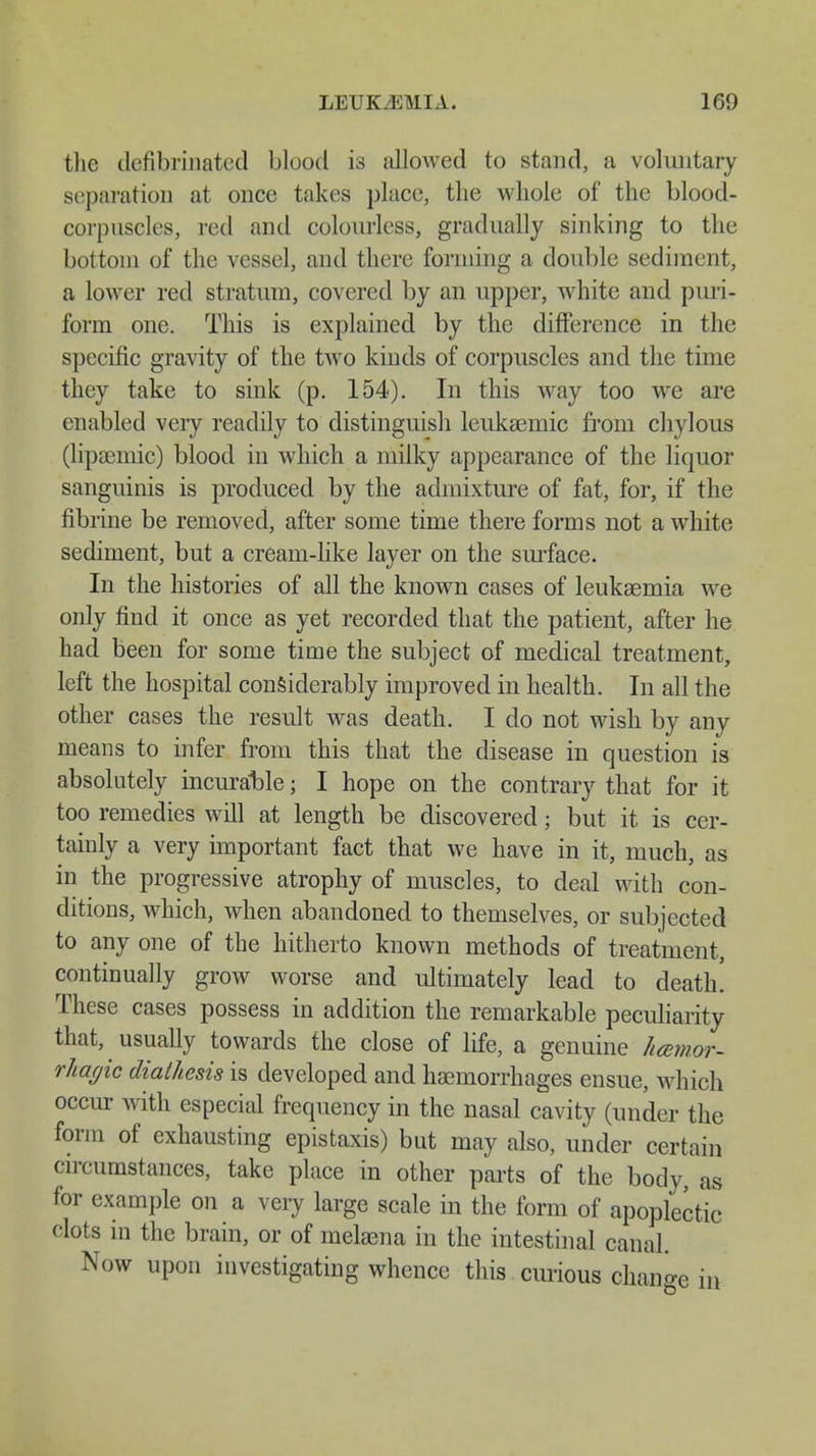 the ilefibrinatcd blood is allowed to stand, a voluntary separation at once takes place, the whole of the blood- corpnscles, red and colourless, gradually sinking to the bottom of the vessel, and there forming a double sediment, a lower red stratum, covered by an upper, white and puri- form one. This is explained by the difference in the specific gravity of the two kinds of corpuscles and the time they take to sink (p. 154). In this way too we are enabled veiy readily to distinguish leukaeinic from chylous (lipaemic) blood in which a milky appearance of the liquor sanguinis is produced by the admixture of fat, for, if the fibrine be removed, after some time there forms not a white sediment, but a cream-like layer on the surface. In the histories of all the known cases of leukaemia we only find it once as yet recorded that the patient, after he had been for some time the subject of medical treatment, left the hospital considerably improved in health. In all the other cases the result was death. I do not wish by any means to infer from this that the disease in question is absolutely incurable; I hope on the contrary that for it too remedies will at length be discovered; but it is cer- tainly a very important fact that we have in it, much, as in the progressive atrophy of muscles, to deal with con- ditions, which, when abandoned to themselves, or subjected to any one of the hitherto known methods of treatment, continually grow worse and ultimately lead to death. These cases possess in addition the remarkable peculiarity that, usually towards the close of life, a genuine hemor- rhagic diathesis is developed and haemorrhages ensue, which occur with especial frequency in the nasal cavity (under the form of exhausting epistaxis) but may also, under certain circumstances, take place in other parts of the body, as for example on a very large scale in the form of apoplectic clots in the brain, or of melaena in the intestinal canal. Now upon investigating whence this curious change in