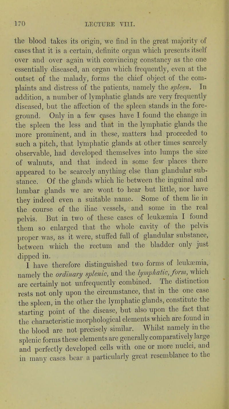 the blood takes its origin, we find in the great majority of cases that it is a certain, definite organ which presents itself over and over again with convincing constancy as the one essentially diseased, an organ which frequently, even at the outset of the malady, forms the chief object of the com- plaints and distress of the patients, namely the spleen. In addition, a number of lymphatic glands are very frequently diseased, but the affection of the spleen stands in the fore- ground. Only in a few cases have I found the change in the spleen the less and that in the lymphatic glands the more prominent, and in these, matters had proceeded to such a pitch, that lymphatic glands at other times scarcely observable, had developed themselves into lumps the size of walnuts, and that indeed in some few places there appeared to be scarcely anything else than glandular sub- stance. Of the glands which lie between the inguinal and lumbar glands we are wont to hear but little, nor have they indeed even a suitable name. Some of them lie in the course of the iliac vessels, and some in the real pelvis. But in two of these cases of leukaemia I found them so enlarged that the whole cavity of the pelvis proper was, as it were, stuffed full of glandular substance, between which the rectum and the bladder only just dipped in. I have therefore distinguished two forms of leukaemia, namely the ordinary splenic, and the lymphatic Jorm, which are certainly not unfrequently combined. The distinction rests not only upon the circumstance, that in the one case the spleen, in the other the lymphatic glands, constitute the starting point of the disease, but also upon the fact that the characteristic morphological elements which are found in the blood are not precisely similar. Whilst namely m the splenic forms these elements are generally comparatively large and perfectly developed cells with one or more nuclei, and in many cases bear a particularly great resemblance to the