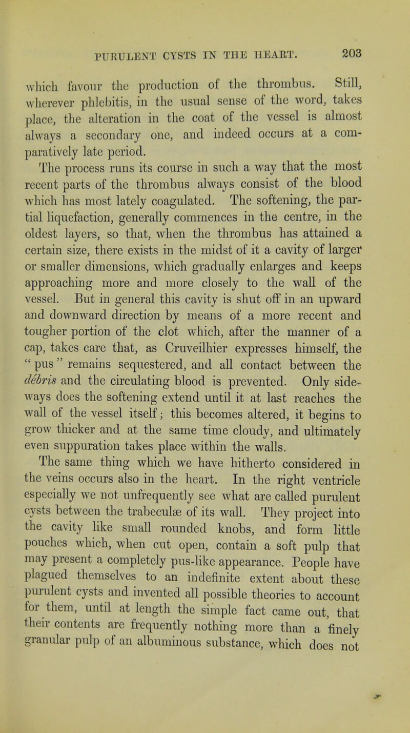 which favour the production of the thrombus. Still, wherever phlebitis, in the usual sense of the word, takes place, the alteration in the coat of the vessel is almost always a secondary one, and indeed occurs at a com- paratively late period. The process runs its course in such a way that the most recent parts of the thrombus always consist of the blood which has most lately coagulated. The softening, the par- tial liquefaction, generally commences in the centre, in the oldest layers, so that, when the thrombus has attained a certain size, there exists in the midst of it a cavity of larger or smaller dimensions, which gradually enlarges and keeps approaching more and more closely to the wall of the vessel. But in general this cavity is shut off in an upward and downward direction by means of a more recent and tougher portion of the clot which, after the manner of a cap, takes care that, as Cruveilhier expresses himself, the  pus remains sequestered, and all contact between the debris and the circulating blood is prevented. Only side- ways does the softening extend until it at last reaches the wall of the vessel itself; this becomes altered, it begins to grow thicker and at the same time cloudy, and ultimately even suppuration takes place within the walls. The same thing which we have hitherto considered in the veins occurs also in the heart. In the right ventricle especially we not unfrequently see what are called purulent cysts between the trabeculae of its wall. They project into the cavity like small rounded knobs, and form little pouches which, when cut open, contain a soft pulp that may present a completely pus-like appearance. People have plagued themselves to an indefinite extent about these purulent cysts and invented all possible theories to account for them, until at length the simple fact came out, that their contents are frequently nothing more than a finely granular pulp of an albuminous substance, which does not