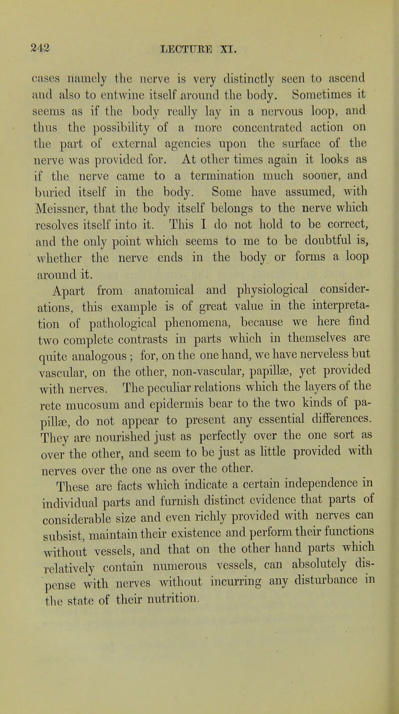 cases namely the nerve is very distinctly seen to ascend ami also to entwine itself around the body. Sometimes it seems as if the body really lay in a nervous loop, and thus the possibility of a more concentrated action on the part of external agencies upon the surface of the nerve was provided for. At other times again it looks as if the nerve came to a termination much sooner, and buried itself in the body. Some have assumed, with Meissner, that the body itself belongs to the nerve which resolves itself into it. This I do not hold to be correct, and the only point which seems to me to be doubtful is, whether the nerve ends in the body or forms a loop around it. Apart from anatomical and physiological consider- ations, this example is of great value in the interpreta- tion of pathological phenomena, because we here find two complete contrasts in parts which in themselves are quite analogous ; for, on the one hand, we have nerveless but vascular, on the other, non-vascular, papillae, yet provided with nerves. The peculiar relations which the layers of the rete mucosum and epidermis bear to the two kinds of pa- pillae, do not appear to present any essential differences. They are nourished just as perfectly over the one sort as over the other, and seem to be just as little provided with nerves over the one as over the other. These are facts which indicate a certain independence in individual parts and furnish distinct evidence that parts of considerable size and even richly provided with nerves can subsist, maintain their existence and perform their functions without vessels, and that on the other hand parts which relatively contain numerous vessels, can absolutely dis- pense with nerves without incurring any disturbance m the state of their nutrition.