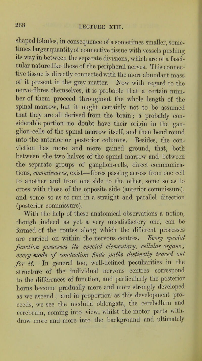 2G8 shaped lobules, in consequence of a sometimes smaller, some- times largerquantityof connective tissue with vessels pushing its way in between the separate divisions, which are of a fasci- cular nature like those of the peripheral nerves. This connec- tive tissue is directly connected with the more abundant mass of it present in the grey matter. Now with regard to the nerve-fibres themselves, it is probable that a certain num- ber of them proceed throughout the whole length of the spinal marrow, but it ought certainly not to be assumed that they are all derived from the brain; a probably con- siderable portion no doubt have their origin in the gan- glion-cells of the spinal marrow itself, and then bend round into the anterior or posterior columns. Besides, the con- viction has more and more gained ground, that, both between the two halves of the spinal marrow and between the separate groups of ganglion-cells, direct communica- tions, commissures, exist—fibres passing across from one cell to another and from one side to the other, some so as to cross with those of the opposite side (anterior commissure), and some so as to run in a straight and parallel direction (posterior commissure). With the help of these anatomical observations a notion, though indeed as yet a very unsatisfactory one, can be formed of the routes along which the different processes are carried on within the nervous centres. Every special function possesses its special elementary, cellular organs ; every mode of conduction finds paths distinctly traced out for it. In general too, well-defined peculiarities in the structure of the individual nervous centres correspond to the differences of function, and particularly the posterior horns become gradually more and more strongly developed as we ascend; and in proportion as this development pro- ceeds, we see the medulla oblongata, the cerebellum and cerebrum, coming into view, whilst the motor parts with- draw more and more into the background and ultimately