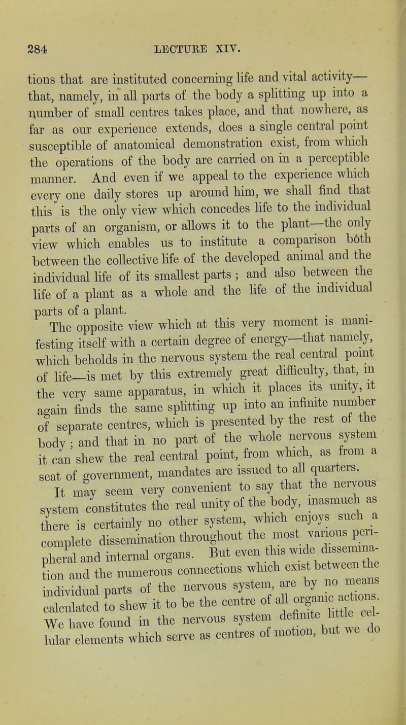 tions that are instituted concerning life and vital activity— that, namely, in all parts of the body a splitting up into a number of small centres takes place, and that nowhere, as far as our experience extends, does a single central point susceptible of anatomical demonstration exist, from which the operations of the body are carried on in a perceptible manner. And even if we appeal to the experience which everyone daily stores up around him, we shall find that this is the only view which concedes life to the individual parts of an organism, or allows it to the plant—the only view which enables us to institute a comparison böth between the collective life of the developed animal and the individual life of its smallest parts ; and also between the life of a plant as a whole and the life of the individual parts of a plant. The opposite view which at this very moment is mani- festing itself with a certain degree of energy—that namely, which beholds in the nervous system the real central point of life—is met by this extremely great difficulty, that, m the very same apparatus, in which it places its unity, it again finds the same splitting up into an infinite number of separate centres, which is presented by the rest of the body- and that in no part of the whole nervous system it can shew the real central point, from which, as from a seat of government, mandates are issued to all quarters. It may seem very convenient to say that the nervous system constitutes the real unity of the body, inasmuch as there is certainly no other system, which enjoys such a complete dissemination throughout the most various pa* pW and internal organs. But even this Li and the numerous connections which exist betwe^^ h individual parts of the nervous system, are by no means ctultd I shew it to be the centre of all or|mic acüon We have found in the nervous system definite htüe eel hilar elements which serve as centres of motion, but we do