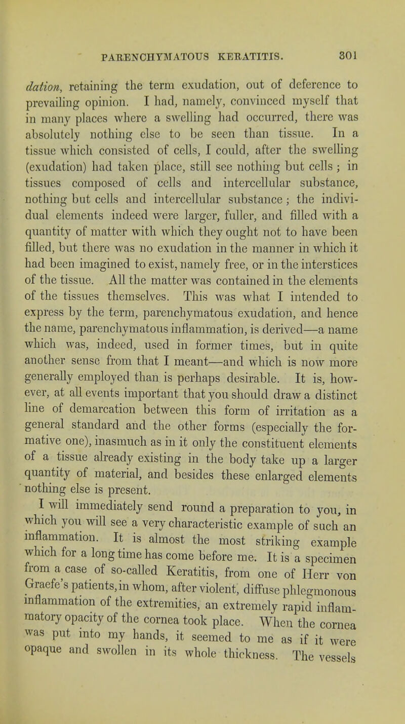 dation, retaining the term exudation, out of deference to prevailing opinion. I had, namely, convinced myself that in many places where a swelling had occurred, there was absolutely nothing else to be seen than tissue. In a tissue which consisted of cells, I could, after the swelling (exudation) had taken place, still see nothing but cells ; in tissues composed of cells and intercellular substance, nothing but cells and intercellular substance ; the indivi- dual elements indeed were larger, fuller, and filled with a quantity of matter with which they ought not to have been filled, but there was no exudation in the manner in which it had been imagined to exist, namely free, or in the interstices of the tissue. All the matter was contained in the elements of the tissues themselves. This was what I intended to express by the term, parenchymatous exudation, and hence the name, parenchymatous inflammation, is derived—a name which was, indeed, used in former times, but in quite another sense from that I meant—and which is now more generally employed than is perhaps desirable. It is, how- ever, at all events important that you should draw a distinct line of demarcation between this form of irritation as a general standard and the other forms (especially the for- mative one), inasmuch as in it only the constituent elements of a tissue already existing in the body take up a larger quantity of material, and besides these enlarged elements ' nothing else is present. I will immediately send round a preparation to you, in which you will see a very characteristic example of such an inflammation. It is almost the most striking example which for a long time has come before me. It is a specimen from a case of so-called Keratitis, from one of Herr von Graefe's patients, in whom, after violent, diffuse phlegmonous inflammation of the extremities, an extremely rapid inflam- matory opacity of the cornea took place. When the cornea was put into my hands, it seemed to me as if it were opaque and swollen in its whole thickness. The vessels