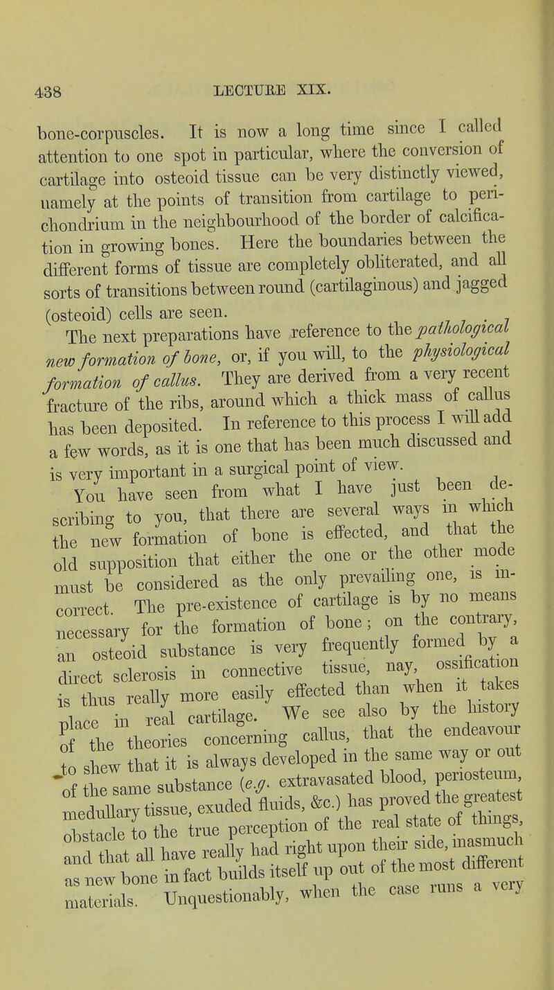 bone-corpuscles. It is now a long time since I called attention to one spot in particular, where the conversion of cartilage into osteoid tissue can be very distinctly viewed, namely at the points of transition from cartilage to peri- chondrium in the neighbourhood of the border of calcifica- tion in growing bones. Here the boundaries between the different forms of tissue are completely obliterated, and all sorts of transitions between round (cartilaginous) and jagged (osteoid) cells are seen. # The next preparations have reference to the pathological new formation of bone, or, if you will, to the physiological formation of callus. They are derived from a very recent fracture of the ribs, around which a thick mass of callus has been deposited. In reference to this process I will add a few words, as it is one that has been much discussed and is very important in a surgical point of view. You have seen from what I have just been de- scribing to you, that there are several ways in which he new formation of bone is effected, and that the old supposition that either the one or the other mode must be considered as the only prevailing one, is in- correct The pre-existence of cartilage is by no means necessary for the formation of bone; on the contrary, eoid substance is very frequently fanned ^ direct sclerosis in connective tissue, nay ossification thus really more easily effected than when it takes ll^X ll cartilage. We see also by the history of the theories concerning callus, that the endeavour to shew that it is always developed in the same way or out if time substance [e.g. ^M^V*^ IdXry tissue, exuded fluids, &c.) has proved the greatest medunary i , { f the real state of things, KÄ»f nal right upon their side i—h fnetbone infact bilds itself up out f**£™ materials. Unquestionably, when the case runs a veiy