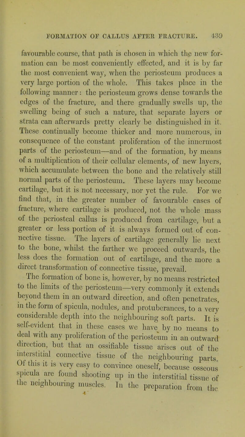 FORMATION OF CALLUS AFTER FBACTURE. 189 favourable course, that path is chosen in which the new for- mation can be most conveniently effected, and it is by far the most convenient way, when the periosteum produces a very large portion of the whole. This takes place in the following manner: the periosteum grows dense towards the edges of the fracture, and there gradually swells up, the swelling being of such a nature, that separate layers or strata can afterwards pretty clearly be distinguished in it. These continually become thicker and more numerous, in consequence of the constant proliferation of the innermost parts of the periosteum—and of the formation, by means of a multiplication of their cellular elements, of new layers, which accumulate between the bone and the relatively still normal parts of the periosteum. These layers may become cartilage, but it is not necessary, nor yet the rule. For we find that, in the greater number of favourable cases of fracture, where cartilage is produced, not the whole mass of the periosteal callus is produced from cartilage, but a greater or less portion of it is always formed out of con- nective tissue. The layers of cartilage generally lie next to the bone, whilst the farther we proceed outwards, the less does the formation out of cartilage, and the more a direct transformation of connective tissue, prevail. The formation of bone is, however, by no means restricted to the limits of the periosteum—very commonly it extends beyond them in an outward direction, and often penetrates, in the form of spicula, nodules, and protuberances, to a very considerable depth into the neighbouring soft parts. It is self-evident that in these cases we have by no means to deal with any proliferation of the periosteum in an outward direction, but that an ossifiable tissue arises out of the interstitial connective tissue of the neighbouring parts Of this it is very easy to convince oneself, because osseous spicula are found shooting up in the interstitial tissue of the neighbouring muscles. In the preparation from the
