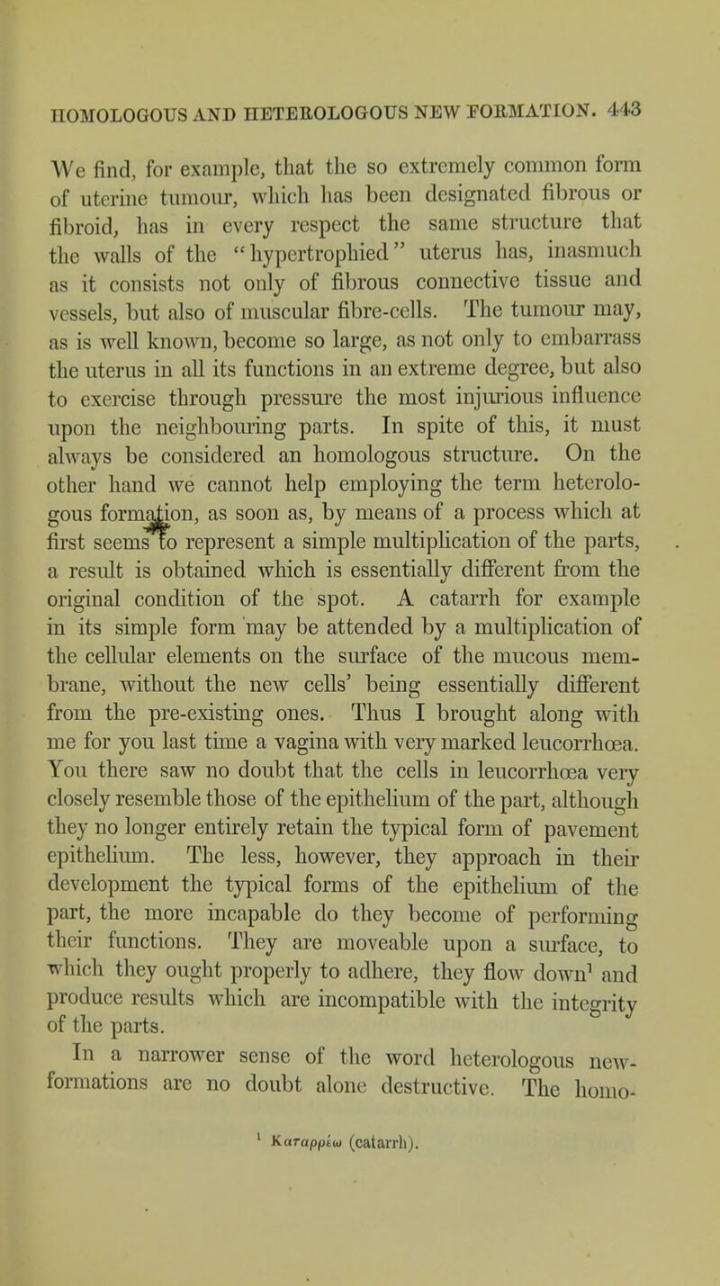 We find, for example, that the so extremely common form of uterine tumour, which has been designated fibrous or fibroid, has in every respect the same structure that the walls of the  hypertrophied uterus has, inasmuch as it consists not only of fibrous connective tissue and vessels, but also of muscular fibre-cells. The tumour may, as is well known, become so large, as not only to embarrass the uterus in all its functions in an extreme degree, but also to exercise through pressure the most injurious influence upon the neighbouring parts. In spite of this, it must always be considered an homologous structure. On the other hand we cannot help employing the term heterolo- gous formation, as soon as, by means of a process which at first seemsfo represent a simple multiplication of the parts, a result is obtained which is essentially different from the original condition of the spot. A catarrh for example in its simple form may be attended by a multiplication of the cellular elements on the surface of the mucous mem- brane, without the new cells' being essentially different from the pre-existing ones. Thus I brought along with me for you last time a vagina with very marked leucorrhcea. You there saw no doubt that the cells in leucorrhcea very closely resemble those of the epithelium of the part, although they no longer entirely retain the typical form of pavement epithelium. The less, however, they approach in their development the typical forms of the epithelium of the part, the more incapable do they become of performing their functions. They are moveable upon a surface, to which they ought properly to adhere, they flow down1 and produce results which are incompatible with the integrity of the parts. In a narrower sense of the word heterologous new- formations are no doubt alone destructive. The homo- 1 Karapptm (catarrh).
