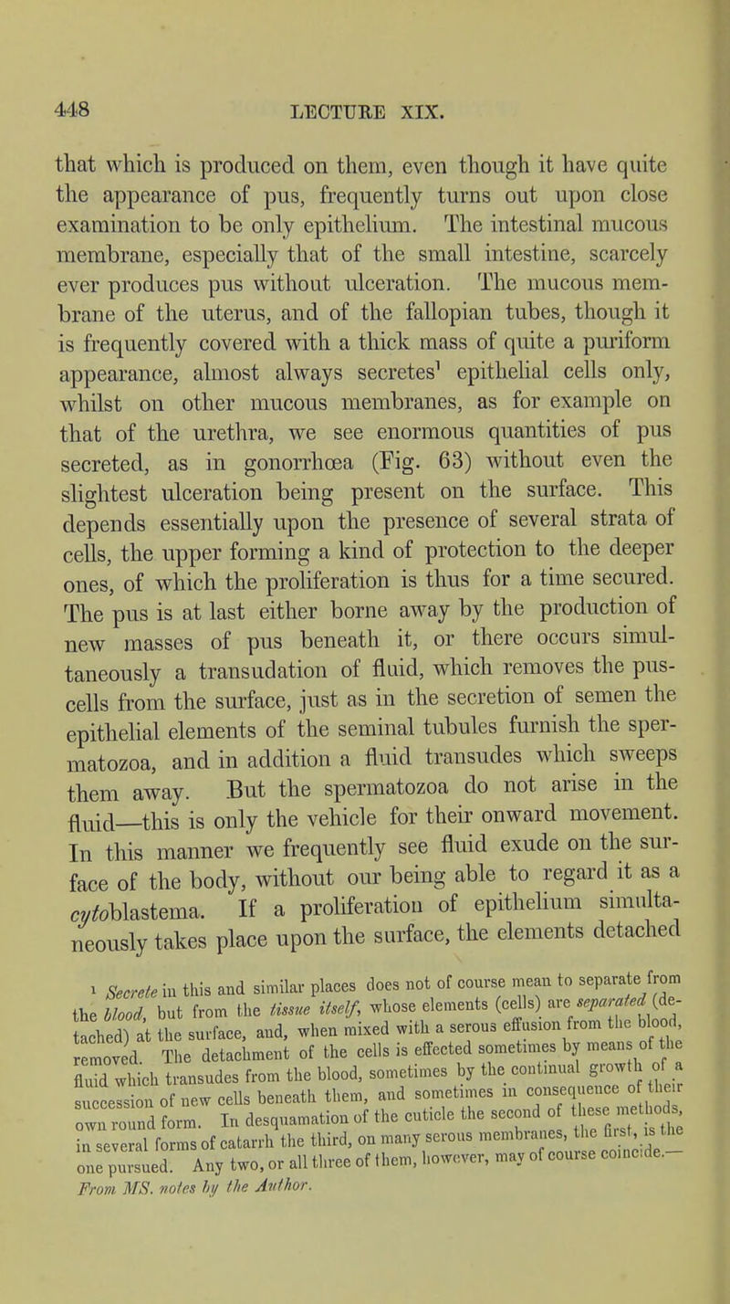 that which is produced on them, even though it have quite the appearance of pus, frequently turns out upon close examination to be only epithelium. The intestinal mucous membrane, especially that of the small intestine, scarcely ever produces pus without ulceration. The mucous mem- brane of the uterus, and of the fallopian tubes, though it is frequently covered with a thick mass of quite a puriform appearance, almost always secretes1 epithelial cells only, whilst on other mucous membranes, as for example on that of the urethra, we see enormous quantities of pus secreted, as in gonorrhoea (Fig. 63) without even the slightest ulceration being present on the surface. This depends essentially upon the presence of several strata of cells, the upper forming a kind of protection to the deeper ones, of which the proliferation is thus for a time secured. The pus is at last either borne away by the production of new masses of pus beneath it, or there occurs simul- taneously a transudation of fluid, which removes the pus- cells from the surface, just as in the secretion of semen the epithelial elements of the seminal tubules furnish the sper- matozoa, and in addition a fluid transudes which sweeps them away. But the spermatozoa do not arise in the fluid—this is only the vehicle for their onward movement. In this manner we frequently see fluid exude on the sur- face of the body, without our being able to regard it as a ^blastema. If a proliferation of epithelium simulta- neously takes place upon the surface, the elements detached i Secrete in this and similar places does not of course mean to separate from the blood, but from the tissue itself, whose elements (cells are separated (de- tlhed) at the surface, and, when mixed with a serous effusion from the blood, loved The detachment of the cells is effected sometimes by means of the fluid which transudes from the blood, sometimes by the contmual growth of a succelsion of new cells beneath them, and sometimes m consequence of their nd form. In desquamation of the cuticle the second of in several forms of catarrh the third, on many serous membranes, the first, is.the one^Ld. Any two, or all three of (hem, however, may of course ooine.de.- From MS. notes by the Author.