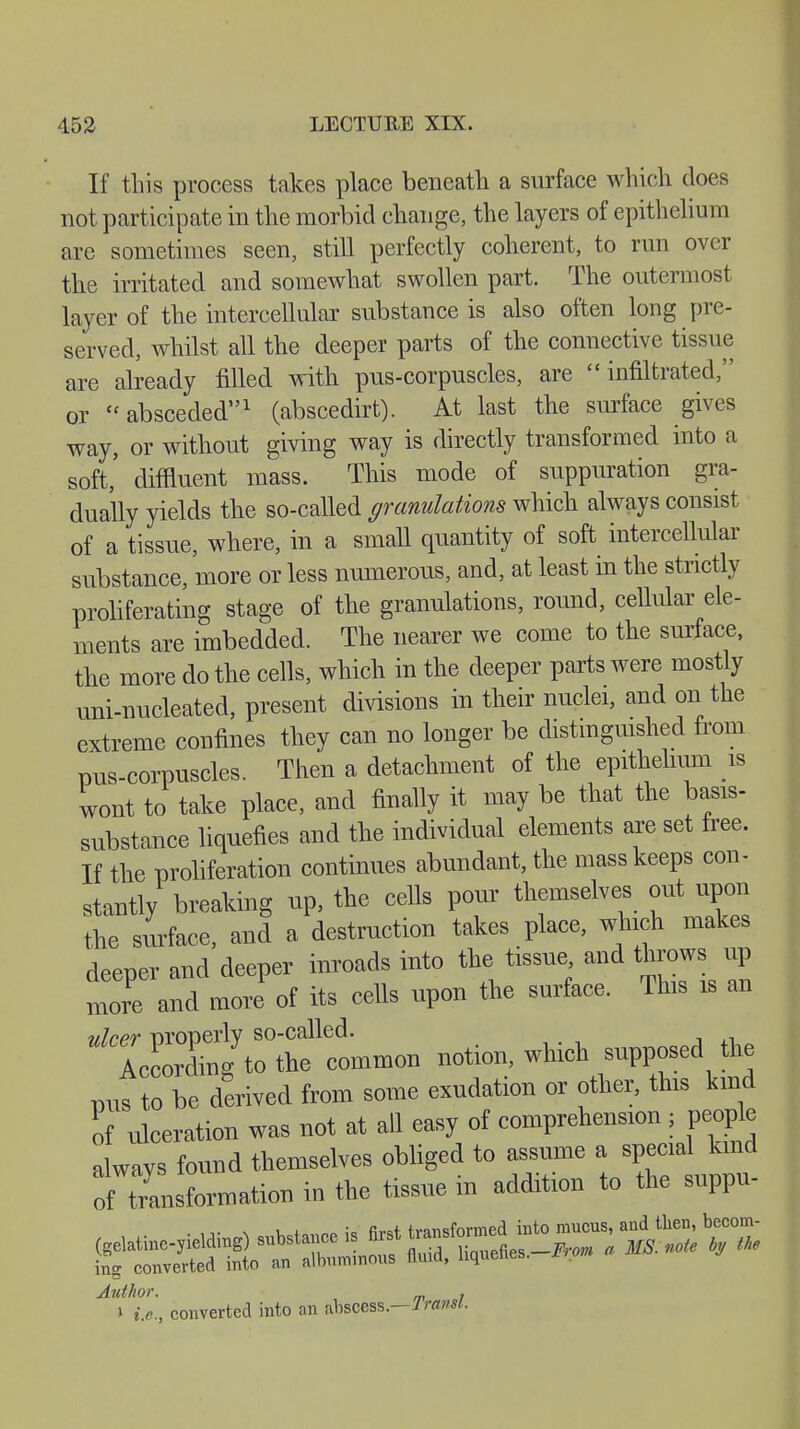 If this process takes place beneath a surface which does not participate in the morbid change, the layers of epithelium are sometimes seen, still perfectly coherent, to run over the irritated and somewhat swollen part. The outermost layer of the intercellular substance is also often long pi e- served, whilst all the deeper parts of the connective tissue are already filled with pus-corpuscles, are infiltrated;' or absceded1 (abscedirt). At last the surface gives way, or without giving way is directly transformed into a soft,' diffluent mass. This mode of suppuration gra- dually yields the so-called granulations which always consist of a tissue, where, in a small quantity of soft intercellular substance, more or less numerous, and, at least in the strictly proliferating stage of the granulations, round, cellular ele- ments are imbedded. The nearer we come to the surface, the more do the cells, which in the deeper parts were mostly uni-nucleated, present divisions in their nuclei, and on the extreme confines they can no longer be distinguished from pus-corpuscles. Then a detachment of the epithelium is wont to take place, and finally it may be that the basis- substance liquefies and the individual elements are set free. If the proliferation continues abundant, the mass keeps con- stantly breaking up, the cells pom themselves out upon the surface, and a destruction takes place, which makes deeper and deeper inroads into the tissue and throws up and more of its cells upon the surface. This is an more AccorLg to the common notion, which supposed the nus to he derived from some exudation or other, this kind li ulceration was not at all easy of comprehension , people always found themselves obliged to assume a special kind of Information in the tissue in addition to the suppu- ing converted into an Author. . \ i.e., converted into an abscess.—Transl.