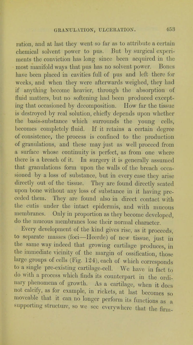 GRANULATION, ULCERATION. 458 ration, and at last they went so far as to attribute a certain chemical solvent power to pus. But by surgical experi- ments the conviction lias long since been acquired in the most manifold ways that pus has no solvent power. Bones have been placed in cavities full of pus and left there for weeks, and when they were afterwards weighed, they had if anything become heavier, through the absorption of fluid matters, but no softening had been produced except- ing that occasioned by decomposition. How far the tissue is destroyed by real solution, chiefly depends upon whether the basis-substance which surrounds the young cells, becomes completely fluid. If it retains a certain degree of consistence, the process is confined to the production of granulations, and these may just as well proceed from a surface whose continuity is perfect, as from one where there is a breach of it. In surgery it is generally assumed that granulations form upon the walls of the breach occa- sioned by a loss of substance, but in every case they arise directly out of the tissue. They are found directly seated upon bone without any loss of substance in it having pre- ceded them. They are found also in direct contact with the cutis under the intact epidermis, and with mucous membranes. Only in proportion as they become developed, do the mucous membranes lose their normal character. Every development of the kind gives rise, as it proceeds, to separate masses (foci—Heerde) of new tissue, just in the same way indeed that growing cartilage produces, in the immediate vicinity of the margin of ossification, those large groups of cells (Fig. 124), each of which corresponds to a single pre-existing cartilage-cell. We have in fact to do with a process which finds its counterpart in the ordi- nary phenomena of growth. As a cartilage, when it does not calcify, as for example, in rickets, at last becomes so moveable that it can no longer perform its functions as a supporting structure, so we sec everywhere that the firm'
