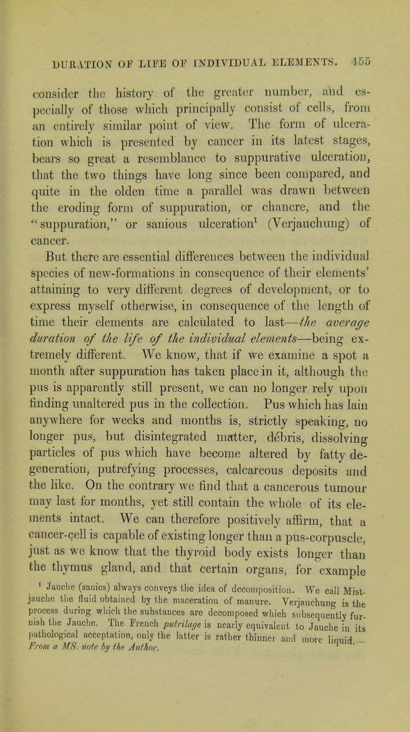 DURATION OF LIFE OF INDIVIDUAL ELEMENTS. 155 consider the history of the greater number, and es- pecially of those which principally consist of cells, from an entirely similar point of view. The form of ulcera- tion which is presented by cancer in its latest stages, bears so great a resemblance to suppurative ulceration, that the two things have long since been compared, and quite in the olden time a parallel was drawn between the eroding form of suppuration, or chancre, and the  suppuration, or sanious ulceration1 (Verjauchung) of cancer. But there are essential differences between the individual species of new-formations in consequence of their elements' attaining to very different degrees of development, or to express myself otherwise, in consequence of the length of time their elements are calculated to last—the average duration of the life of the individual elements—being ex- tremely different. We know, that if we examine a spot a month after suppuration has taken place in it, although the pus is apparently still present, we can no longer rely upon finding unaltered pus in the collection. Pus which has lain anywhere for weeks and months is, strictly speaking, no longer pus, but disintegrated matter, debris, dissolving particles of pus which have become altered by fatty de- generation, putrefying processes, calcareous deposits and the like. On the contrary we find that a cancerous tumour may last for months, yet still contain the whole of its ele- ments intact. We can therefore positively affirm, that a cancer-cell is capable of existing longer than a pus-corpuscle, just as we know that the thyroid body exists longer than the thymus gland, and that certain organs, for example 1 Jauche (sanies) always conveys the idea of decomposition. We call Mist- jauche the fluid obtained by the maceration of manure. Verjauchung is the process during which the substances are decomposed which subsequently fur- nish the Jauche. The French pulrilage is nearly equivalent to Jauche in its pathological acceptation, only the latter is rather thinner and more liquid — From a MS. note by the Author.