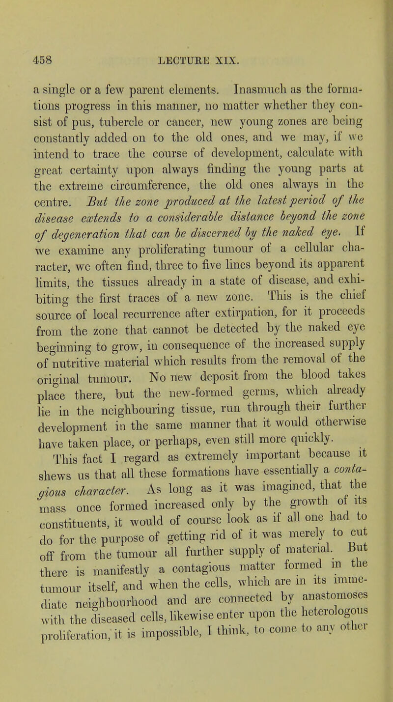 a single or a few parent elements. Inasmuch as the forma- tions progress in this manner, no matter whether they con- sist of pus, tubercle or cancer, new young zones are being constantly added on to the old ones, and we may, if we intend to trace the course of development, calculate with great certainty upon always finding the young parts at the extreme circumference, the old ones always in the centre. But the zone produced at the latest period of the disease extends to a considerable distance beyond the zone of degeneration that can be discerned by the naked eye. If we examine any proliferating tumour of a cellular cha- racter, we often find, three to five lines beyond its apparent limits, the tissues already in a state of disease, and exhi- biting the first traces of a new zone. This is the chief source of local recurrence after extirpation, for it proceeds from the zone that cannot be detected by the naked eye beginning to grow, in consequence of the increased supply of nutritive material which results from the removal of the original tumour. No new deposit from the blood takes place there, but the new-formed germs, which already lie in the neighbouring tissue, run through their further development in the same manner that it would otherwise have taken place, or perhaps, even still more quickly. This fact I regard as extremely important because it shews us that all these formations have essentially a conta- gious character. As long as it was imagined, that the mass once formed increased only by the growth of its constituents, it would of course look as if all one had to do for the purpose of getting rid of it was merely to cut off from the tumour all further supply of material. But there is manifestly a contagious matter formed m the tumour itself, and when the cells, which are m its imme- diate neighbourhood and are connected by anastomoses with the diseased cells, likewise enter upon the heterologous proliferation, it is impossible, I think, to come to any other