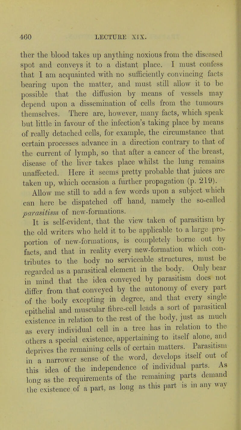 ther the blood takes up anything noxious from the diseased spot and conveys it to a distant place. I must confess that I am acquainted with no sufficiently convincing facts bearing upon the matter, and must still allow it to be possible that the diffusion by means of vessels may depend upon a dissemination of cells from the tumours themselves. There are, however, many facts, which speak but little in favour of the infection's taking place by means of really detached cells, for example, the circumstance that certain processes advance in a direction contrary to that of the current of lymph, so that after a cancer of the breast, disease of the liver takes place whilst the lung remains unaffected. Here it seems pretty probable that juices are taken up, which occasion a further propagation (p. 219). Allow me still to add a few words upon a subject which can here be dispatched off hand, namely the so-called parasitism of new-formations. It is self-evident, that the view taken of parasitism by the old writers who held it to be applicable to a large pro- portion of new-formations, is completely borne out by facts, and that in reality every new-formation which con- tributes to the body no serviceable structures, must be regarded as a parasitical element in the body. Only bear in mind that the idea conveyed by parasitism does not differ from that conveyed by the autonomy of every part of the body excepting in degree, and that every single epithelial and muscular fibre-cell leads a sort of parasitical existence in relation to the rest of the body, just as much as every individual cell in a tree has in relation to the others a special existence, appertaining to itself alone, and deprives the remaining cells of certain matters. Parasitism in a narrower sense of the word, develops itself out oi this idea of the independence of individual parts. As Ion- as the requirements of the remaining parts demand